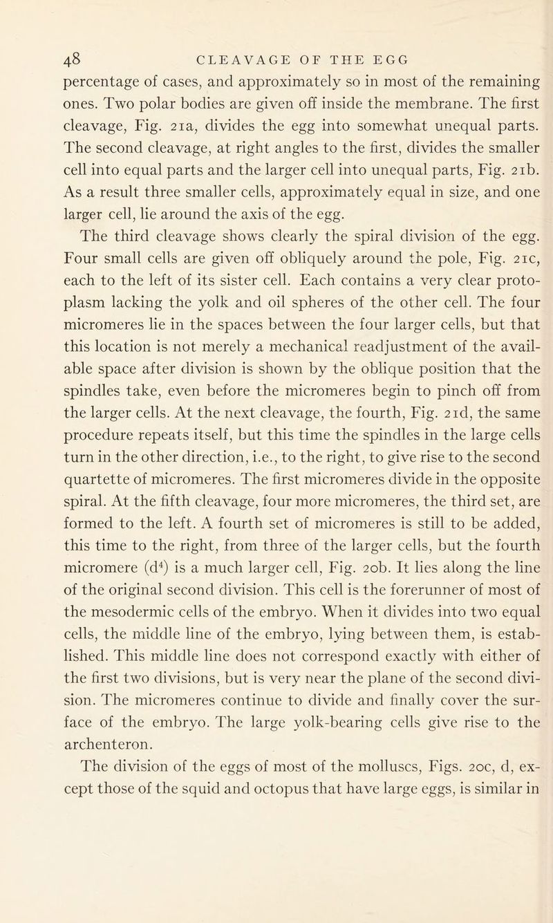percentage of cases, and approximately so in most of the remaining ones. Two polar bodies are given off inside the membrane. The first cleavage, Fig. 21a, divides the egg into somewhat unequal parts. The second cleavage, at right angles to the first, divides the smaller cell into equal parts and the larger cell into unequal parts, Fig. 21b. As a result three smaller cells, approximately equal in size, and one larger cell, lie around the axis of the egg. The third cleavage shows clearly the spiral division of the egg. Four small cells are given off obliquely around the pole, Fig. 21c, each to the left of its sister cell. Each contains a very clear proto- plasm lacking the yolk and oil spheres of the other cell. The four micromeres lie in the spaces between the four larger cells, but that this location is not merely a mechanical readjustment of the avail- able space after division is shown by the oblique position that the spindles take, even before the micromeres begin to pinch off from the larger cells. At the next cleavage, the fourth, Fig. 2 id, the same procedure repeats itself, but this time the spindles in the large cells turn in the other direction, i.e., to the right, to give rise to the second quartette of micromeres. The first micromeres divide in the opposite spiral. At the fifth cleavage, four more micromeres, the third set, are formed to the left. A fourth set of micromeres is still to be added, this time to the right, from three of the larger cells, but the fourth micromere (d4) is a much larger cell, Fig. 20b. It lies along the line of the original second division. This cell is the forerunner of most of the mesodermic cells of the embryo. When it divides into two equal cells, the middle line of the embryo, lying between them, is estab- lished. This middle line does not correspond exactly with either of the first two divisions, but is very near the plane of the second divi- sion. The micromeres continue to divide and finally cover the sur- face of the embryo. The large yolk-bearing cells give rise to the archenteron. The division of the eggs of most of the molluscs, Figs. 20c, d, ex- cept those of the squid and octopus that have large eggs, is similar in