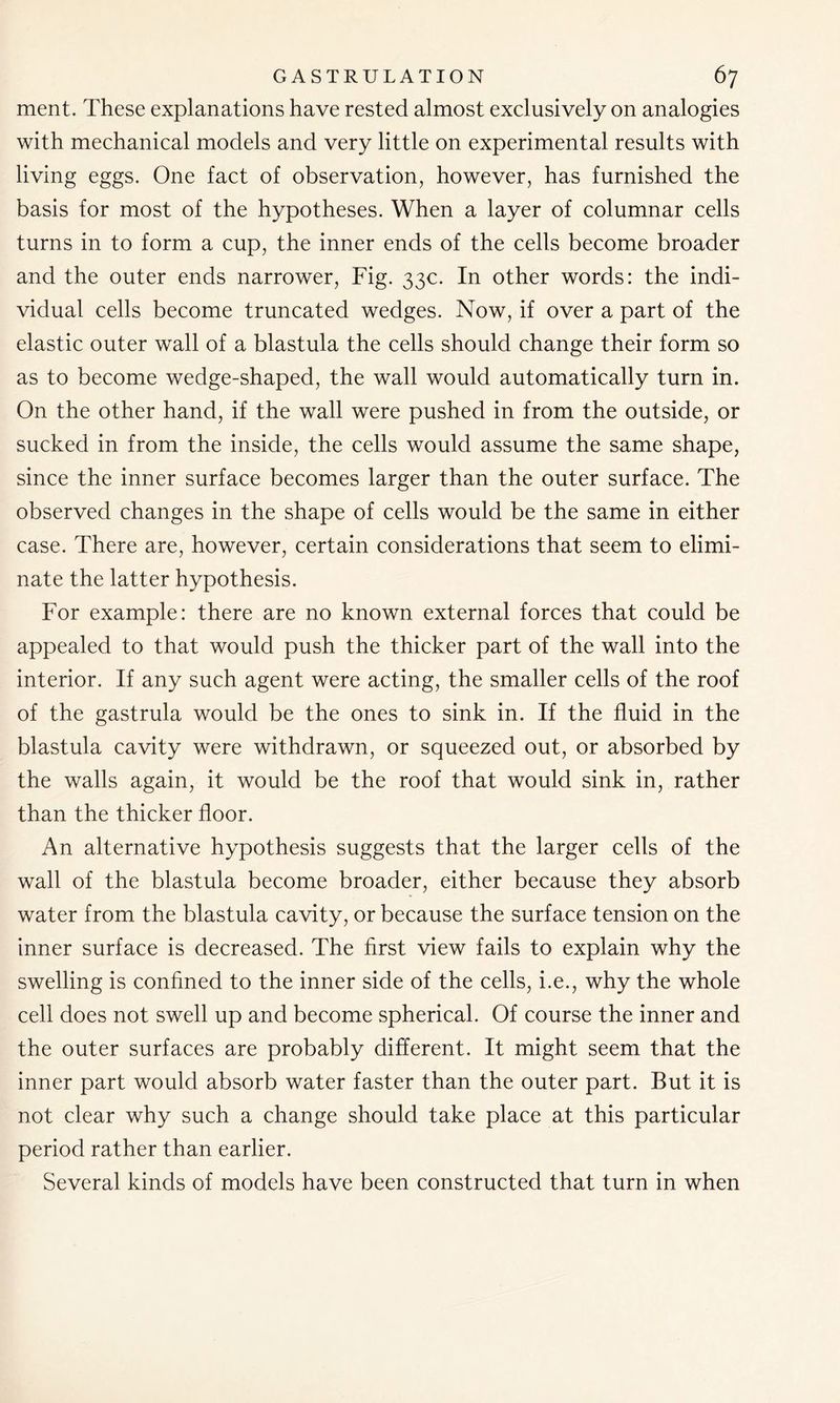 ment. These explanations have rested almost exclusively on analogies with mechanical models and very little on experimental results with living eggs. One fact of observation, however, has furnished the basis for most of the hypotheses. When a layer of columnar cells turns in to form a cup, the inner ends of the cells become broader and the outer ends narrower, Fig. 33c. In other words: the indi- vidual cells become truncated wedges. Now, if over a part of the elastic outer wall of a blastula the cells should change their form so as to become wedge-shaped, the wall would automatically turn in. On the other hand, if the wall were pushed in from the outside, or sucked in from the inside, the cells would assume the same shape, since the inner surface becomes larger than the outer surface. The observed changes in the shape of cells would be the same in either case. There are, however, certain considerations that seem to elimi- nate the latter hypothesis. For example: there are no known external forces that could be appealed to that would push the thicker part of the wall into the interior. If any such agent were acting, the smaller cells of the roof of the gastrula would be the ones to sink in. If the fluid in the blastula cavity were withdrawn, or squeezed out, or absorbed by the walls again, it would be the roof that would sink in, rather than the thicker floor. An alternative hypothesis suggests that the larger cells of the wall of the blastula become broader, either because they absorb water from the blastula cavity, or because the surface tension on the inner surface is decreased. The first view fails to explain why the swelling is confined to the inner side of the cells, i.e., why the whole cell does not swell up and become spherical. Of course the inner and the outer surfaces are probably different. It might seem that the inner part would absorb water faster than the outer part. But it is not clear why such a change should take place at this particular period rather than earlier. Several kinds of models have been constructed that turn in when