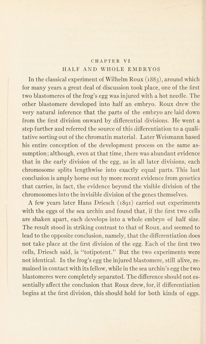 HALF AND WHOLE EMBRYOS In the classical experiment of Wilhelm Roux (1883), around which for many years a great deal of discussion took place, one of the first two blastomeres of the frog’s egg was injured with a hot needle. The other blastomere developed into half an embryo. Roux drew the very natural inference that the parts of the embryo are laid down from the first division onward by differential divisions. He went a step further and referred the source of this differentiation to a quali- tative sorting out of the chromatin material. Later Weismann based his entire conception of the development process on the same as- sumption; although, even at that time, there was abundant evidence that in the early division of the egg, as in all later divisions, each chromosome splits lengthwise into exactly equal parts. This last conclusion is amply borne out by more recent evidence from genetics that carries, in fact, the evidence beyond the visible division of the chromosomes into the invisible division of the genes themselves. A few years later Hans Driesch (1891) carried out experiments with the eggs of the sea urchin and found that, if the first two cells are shaken apart, each develops into a whole embryo of half size. The result stood in striking contrast to that of Roux, and seemed to lead to the opposite conclusion, namely, that the differentiation does not take place at the first division of the egg. Each of the first two cells, Driesch said, is “totipotent.” But the two experiments were not identical. In the frog’s egg the injured blastomere, still alive, re- mained in contact with its fellow, while in the sea urchin’s egg the two blastomeres were completely separated. The difference should not es- sentially affect the conclusion that Roux drew, for, if differentiation begins at the first division, this should hold for both kinds of eggs.