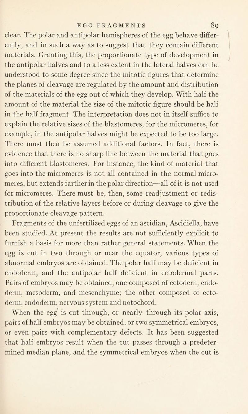 clear. The polar and antipolar hemispheres of the egg behave differ- ently, and in such a way as to suggest that they contain different materials. Granting this, the proportionate type of development in the antipolar halves and to a less extent in the lateral halves can be understood to some degree since the mitotic figures that determine the planes of cleavage are regulated by the amount and distribution of the materials of the egg out of which they develop. With half the amount of the material the size of the mitotic figure should be half in the half fragment. The interpretation does not in itself suffice to explain the relative sizes of the blastomeres, for the micromeres, for example, in the antipolar halves might be expected to be too large. There must then be assumed additional factors. In fact, there is evidence that there is no sharp line between the material that goes into different blastomeres. For instance, the kind of material that goes into the micromeres is not all contained in the normal micro- meres, but extends farther in the polar direction—all of it is not used for micromeres. There must be, then, some readjustment or redis- tribution of the relative layers before or during cleavage to give the proportionate cleavage pattern. Fragments of the unfertilized eggs of an ascidian, Ascidiella, have been studied. At present the results are not sufficiently explicit to furnish a basis for more than rather general statements. When the egg is cut in two through or near the equator, various types of abnormal embryos are obtained. The polar half may be deficient in endoderm, and the antipolar half deficient in ectodermal parts. Pairs of embryos may be obtained, one composed of ectodern, endo- derm, mesoderm, and mesenchyme; the other composed of ecto- derm, endoderm, nervous system and notochord. When the egg is cut through, or nearly through its polar axis, pairs of half embryos may be obtained, or two symmetrical embryos, or even pairs with complementary defects. It has been suggested that half embryos result when the cut passes through a predeter- mined median plane, and the symmetrical embryos when the cut is
