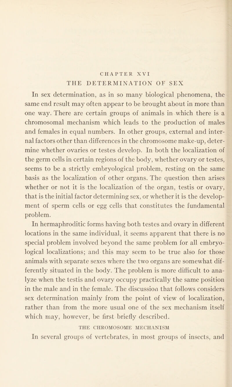 CHAPTER XVI THE DETERMINATION OF SEX In sex determination, as in so many biological phenomena, the same end result may often appear to be brought about in more than one way. There are certain groups of animals in which there is a chromosomal mechanism which leads to the production of males and females in equal numbers. In other groups, external and inter- nal factors other than differences in the chromosome make-up, deter- mine whether ovaries or testes develop. In both the localization of the germ cells in certain regions of the body, whether ovary or testes, seems to be a strictly embryological problem, resting on the same basis as the localization of other organs. The question then arises whether or not it is the localization of the organ, testis or ovary, that is the initial factor determining sex, or whether it is the develop- ment of sperm cells or egg cells that constitutes the fundamental problem. In hermaphroditic forms having both testes and ovary in different locations in the same individual, it seems apparent that there is no special problem involved beyond the same problem for all embryo- logical localizations; and this may seem to be true also for those animals with separate sexes where the two organs are somewhat dif- ferently situated in the body. The problem is more difficult to ana- lyze when the testis and ovary occupy practically the same position in the male and in the female. The discussion that follows considers sex determination mainly from the point of view of localization, rather than from the more usual one of the sex mechanism itself which may, however, be first briefly described. THE CHROMOSOME MECHANISM In several groups of vertebrates, in most groups of insects, and
