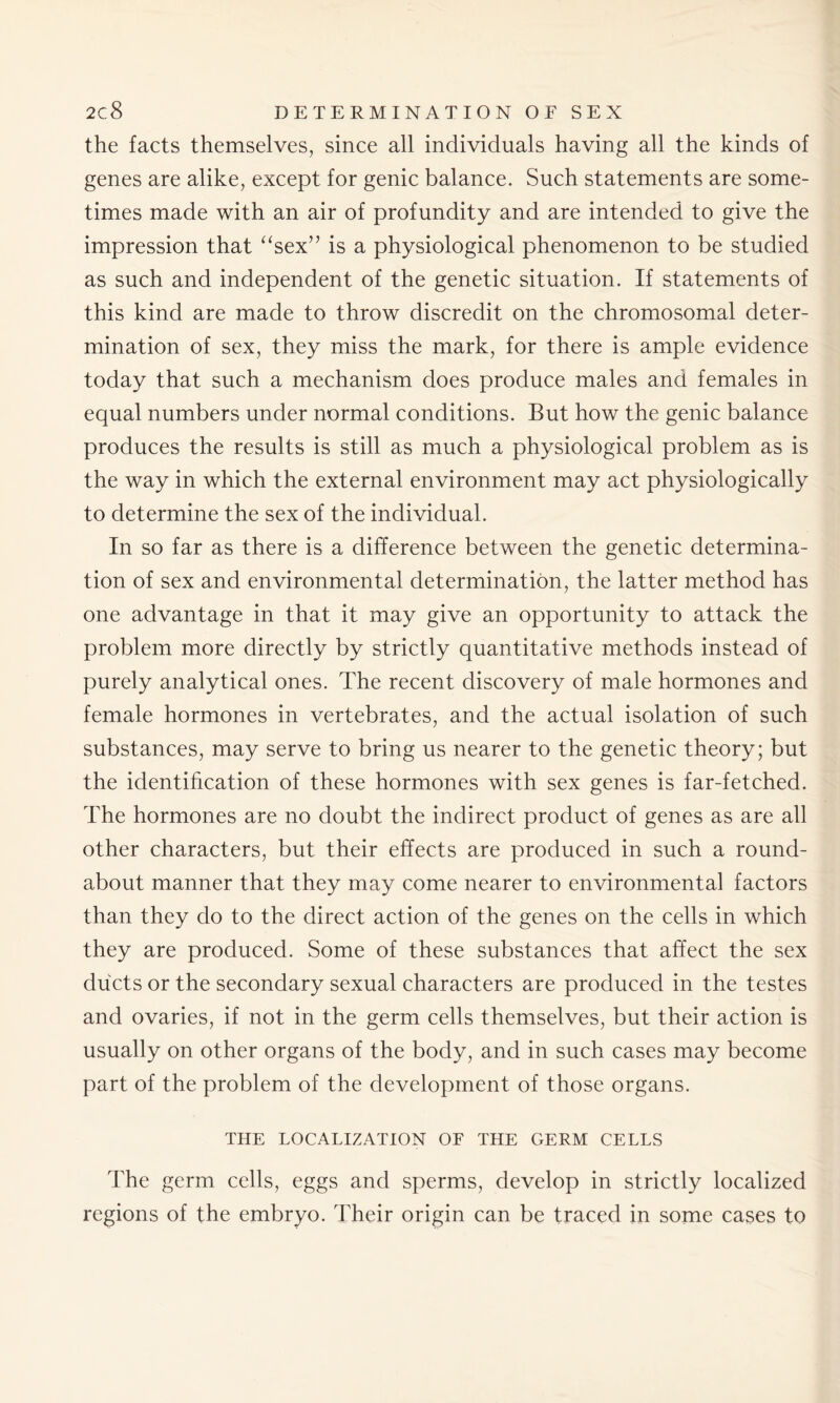 the facts themselves, since all individuals having all the kinds of genes are alike, except for genic balance. Such statements are some- times made with an air of profundity and are intended to give the impression that “sex” is a physiological phenomenon to be studied as such and independent of the genetic situation. If statements of this kind are made to throw discredit on the chromosomal deter- mination of sex, they miss the mark, for there is ample evidence today that such a mechanism does produce males and females in equal numbers under normal conditions. But how the genic balance produces the results is still as much a physiological problem as is the way in which the external environment may act physiologically to determine the sex of the individual. In so far as there is a difference between the genetic determina- tion of sex and environmental determination, the latter method has one advantage in that it may give an opportunity to attack the problem more directly by strictly quantitative methods instead of purely analytical ones. The recent discovery of male hormones and female hormones in vertebrates, and the actual isolation of such substances, may serve to bring us nearer to the genetic theory; but the identification of these hormones with sex genes is far-fetched. The hormones are no doubt the indirect product of genes as are all other characters, but their effects are produced in such a round- about manner that they may come nearer to environmental factors than they do to the direct action of the genes on the cells in which they are produced. Some of these substances that affect the sex ducts or the secondary sexual characters are produced in the testes and ovaries, if not in the germ cells themselves, but their action is usually on other organs of the body, and in such cases may become part of the problem of the development of those organs. THE LOCALIZATION OE THE GERM CELLS The germ cells, eggs and sperms, develop in strictly localized regions of the embryo. Their origin can be traced in some cases to