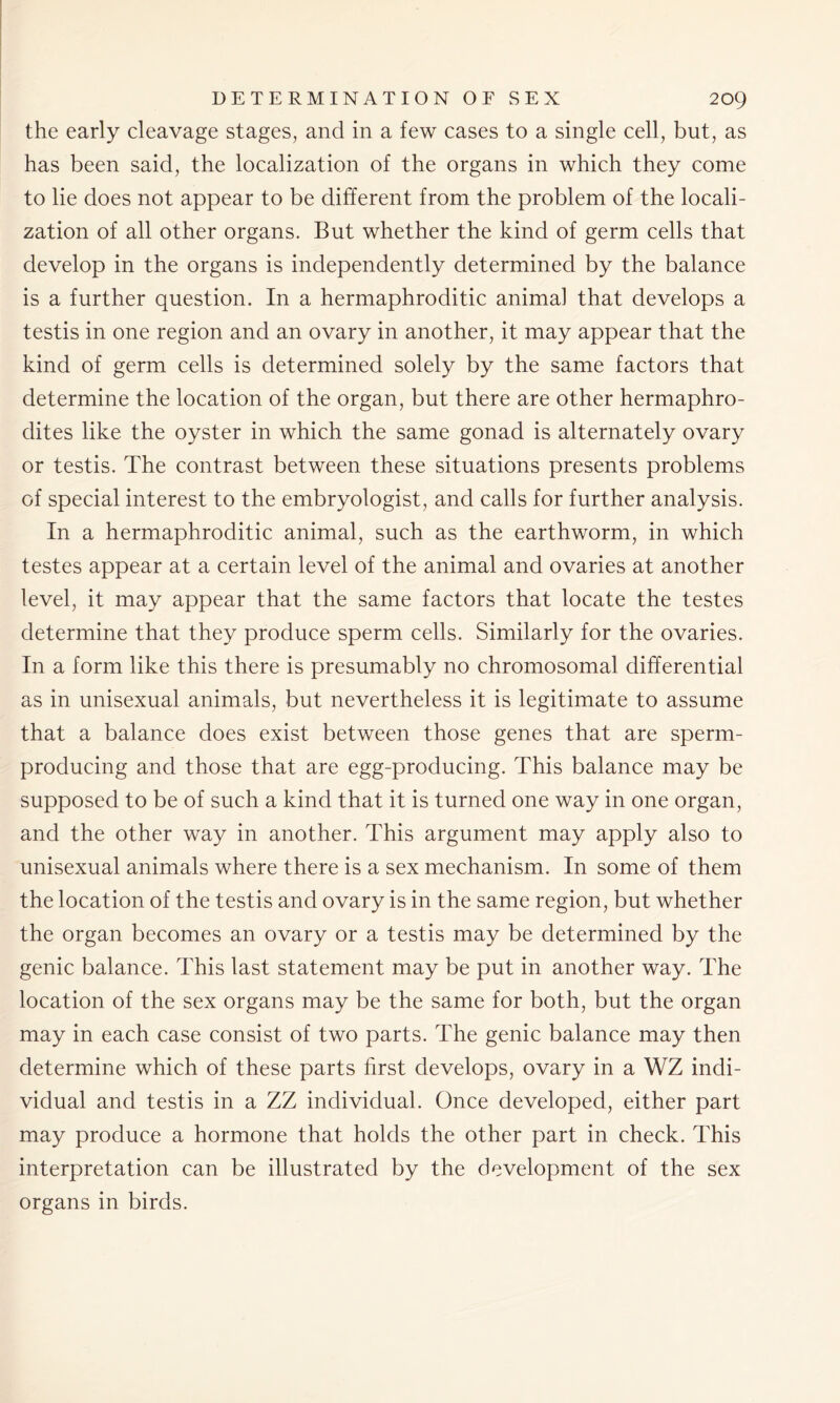 the early cleavage stages, and in a few cases to a single cell, but, as has been said, the localization of the organs in which they come to lie does not appear to be different from the problem of the locali- zation of all other organs. But whether the kind of germ cells that develop in the organs is independently determined by the balance is a further question. In a hermaphroditic animal that develops a testis in one region and an ovary in another, it may appear that the kind of germ cells is determined solely by the same factors that determine the location of the organ, but there are other hermaphro- dites like the oyster in which the same gonad is alternately ovary or testis. The contrast between these situations presents problems of special interest to the embryologist, and calls for further analysis. In a hermaphroditic animal, such as the earthworm, in which testes appear at a certain level of the animal and ovaries at another level, it may appear that the same factors that locate the testes determine that they produce sperm cells. Similarly for the ovaries. In a form like this there is presumably no chromosomal differential as in unisexual animals, but nevertheless it is legitimate to assume that a balance does exist between those genes that are sperm- producing and those that are egg-producing. This balance may be supposed to be of such a kind that it is turned one way in one organ, and the other way in another. This argument may apply also to unisexual animals where there is a sex mechanism. In some of them the location of the testis and ovary is in the same region, but whether the organ becomes an ovary or a testis may be determined by the genic balance. This last statement may be put in another way. The location of the sex organs may be the same for both, but the organ may in each case consist of two parts. The genic balance may then determine which of these parts first develops, ovary in a WZ indi- vidual and testis in a ZZ individual. Once developed, either part may produce a hormone that holds the other part in check. This interpretation can be illustrated by the development of the sex organs in birds.