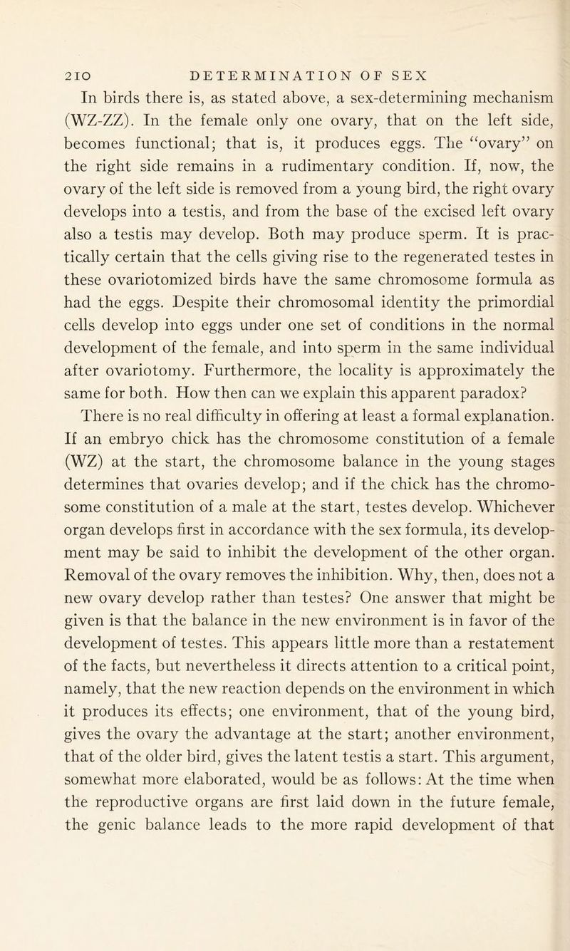 In birds there is, as stated above, a sex-determining mechanism (WZ-ZZ). In the female only one ovary, that on the left side, becomes functional; that is, it produces eggs. The “ovary” on the right side remains in a rudimentary condition. If, now, the ovary of the left side is removed from a young bird, the right ovary develops into a testis, and from the base of the excised left ovary also a testis may develop. Both may produce sperm. It is prac- tically certain that the cells giving rise to the regenerated testes in these ovariotomized birds have the same chromosome formula as had the eggs. Despite their chromosomal identity the primordial cells develop into eggs under one set of conditions in the normal development of the female, and into sperm in the same individual after ovariotomy. Furthermore, the locality is approximately the same for both. How then can we explain this apparent paradox? There is no real difficulty in offering at least a formal explanation. If an embryo chick has the chromosome constitution of a female (WZ) at the start, the chromosome balance in the young stages determines that ovaries develop; and if the chick has the chromo- some constitution of a male at the start, testes develop. Whichever organ develops first in accordance with the sex formula, its develop- ment may be said to inhibit the development of the other organ. Removal of the ovary removes the inhibition. Why, then, does not a new ovary develop rather than testes? One answer that might be given is that the balance in the new environment is in favor of the development of testes. This appears little more than a restatement of the facts, but nevertheless it directs attention to a critical point, namely, that the new reaction depends on the environment in which it produces its effects; one environment, that of the young bird, gives the ovary the advantage at the start; another environment, that of the older bird, gives the latent testis a start. This argument, somewhat more elaborated, would be as follows: At the time when the reproductive organs are first laid down in the future female, the genic balance leads to the more rapid development of that