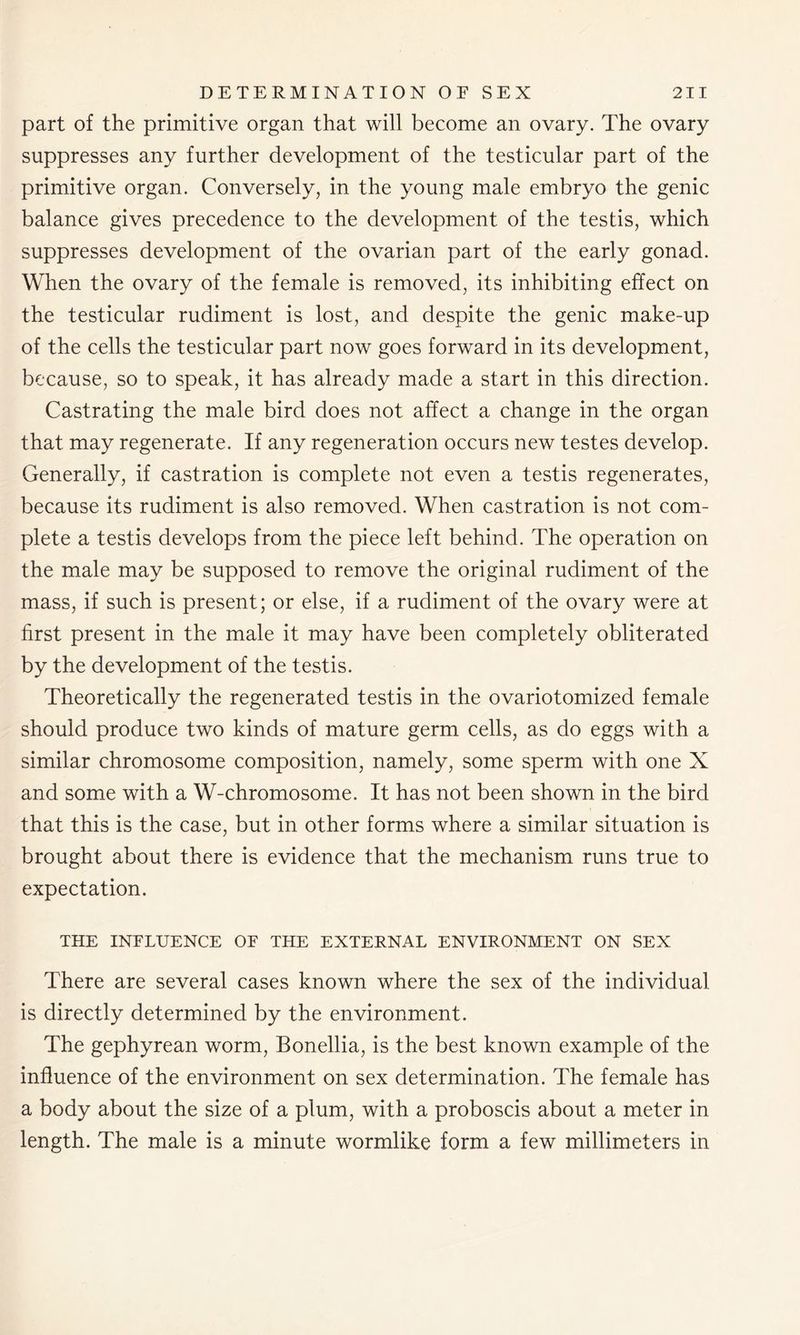 part of the primitive organ that will become an ovary. The ovary suppresses any further development of the testicular part of the primitive organ. Conversely, in the young male embryo the genic balance gives precedence to the development of the testis, which suppresses development of the ovarian part of the early gonad. When the ovary of the female is removed, its inhibiting effect on the testicular rudiment is lost, and despite the genic make-up of the cells the testicular part now goes forward in its development, because, so to speak, it has already made a start in this direction. Castrating the male bird does not affect a change in the organ that may regenerate. If any regeneration occurs new testes develop. Generally, if castration is complete not even a testis regenerates, because its rudiment is also removed. When castration is not com- plete a testis develops from the piece left behind. The operation on the male may be supposed to remove the original rudiment of the mass, if such is present; or else, if a rudiment of the ovary were at first present in the male it may have been completely obliterated by the development of the testis. Theoretically the regenerated testis in the ovariotomized female should produce two kinds of mature germ cells, as do eggs with a similar chromosome composition, namely, some sperm with one X and some with a W-chromosome. It has not been shown in the bird that this is the case, but in other forms where a similar situation is brought about there is evidence that the mechanism runs true to expectation. THE INFLUENCE OF THE EXTERNAL ENVIRONMENT ON SEX There are several cases known where the sex of the individual is directly determined by the environment. The gephyrean worm, Bonellia, is the best known example of the influence of the environment on sex determination. The female has a body about the size of a plum, with a proboscis about a meter in length. The male is a minute wormlike form a few millimeters in