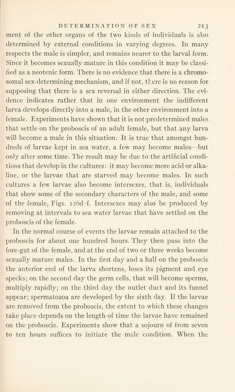 ment of the other organs of the two kinds of individuals is also determined by external conditions in varying degrees. In many respects the male is simpler, and remains nearer to the larval form. Since it becomes sexually mature in this condition it may be classi- fied as a neotenic form. There is no evidence that there is a chromo- somal sex-determining mechanism, and if not, there is no reason for supposing that there is a sex reversal in either direction. The evi- dence indicates rather that in one environment the indifferent larva develops directly into a male, in the other environment into a female. Experiments have shown that it is not predetermined males that settle on the proboscis of an adult female, but that any larva will become a male in this situation. It is true that amongst hun- dreds of larvae kept in sea water, a few may become males—but only after some time. The result may be due to the artificial condi- tions that develop in the cultures: it may become more acid or alka- line, or the larvae that are starved may become males. In such cultures a few larvae also become intersexes, that is, individuals that show some of the secondary characters of the male, and some of the female, Figs. i26d-f. Intersexes may also be produced by removing at intervals to sea water larvae that have settled on the proboscis of the female. In the normal course of events the larvae remain attached to the proboscis for about one hundred hours. They then pass into the fore-gut of the female, and at the end of two or three weeks become sexually mature males. In the first day and a half on the proboscis the anterior end of the larva shortens, loses its pigment and eye specks; on the second day the germ cells, that will become sperms, multiply rapidly; on the third day the outlet duct and its funnel appear; spermatozoa are developed by the sixth day. If the larvae are removed from the proboscis, the extent to which these changes take place depends on the length of time the larvae have remained on the proboscis. Experiments show that a sojourn of from seven to ten hours suffices to initiate the male condition. When the