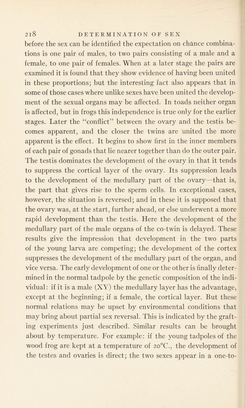 before the sex can be identified the expectation on chance combina- tions is one pair of males, to two pairs consisting of a male and a female, to one pair of females. When at a later stage the pairs are examined it is found that they show evidence of having been united in these proportions; but the interesting fact also appears that in some of those cases where unlike sexes have been united the develop- ment of the sexual organs may be affected. In toads neither organ is affected, but in frogs this independence is true only for the earlier stages. Later the “conflict” between the ovary and the testis be- comes apparent, and the closer the twins are united the more apparent is the effect. It begins to show first in the inner members of each pair of gonads that lie nearer together than do the outer pair. The testis dominates the development of the ovary in that it tends to suppress the cortical layer of the ovary. Its suppression leads to the development of the medullary part of the ovary—-that is, the part that gives rise to the sperm cells. In exceptional cases, however, the situation is reversed; and in these it is supposed that the ovary was, at the start, further ahead, or else underwent a more rapid development than the testis. Here the development of the medullary part of the male organs of the co-twin is delayed. These results give the impression that development in the two parts of the young larva are competing; the development of the cortex suppresses the development of the medullary part of the organ, and vice versa. The early development of one or the other is finally deter- mined in the normal tadpole by the genetic composition of the indi- vidual: if it is a male (XY) the medullary layer has the advantage, except at the beginning; if a female, the cortical layer. But these normal relations may be upset by environmental conditions that may bring about partial sex reversal. This is indicated by the graft- ing experiments just described. Similar results can be brought about by temperature. For example: if the young tadpoles of the wood frog are kept at a temperature of 2o°C., the development of the testes and ovaries is direct; the two sexes appear in a one-to-