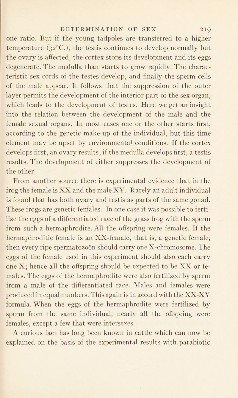 one ratio. But if the young tadpoles are transferred to a higher temperature (32°C.), the testis continues to develop normally but the ovary is affected, the cortex stops its development and its eggs degenerate. The medulla than starts to grow rapidly. The charac- teristic sex cords of the testes develop, and finally the sperm cells of the male appear. It follows that the suppression of the outer layer permits the development of the interior part of the sex organ, which leads to the development of testes. Here we get an insight into the relation between the development of the male and the female sexual organs. In most cases one or the other starts first, according to the genetic make-up of the individual, but this time element may be upset by environmental conditions. If the cortex develops first, an ovary results; if the medulla develops first, a testis results. The development of either suppresses the development of the other. From another source there is experimental evidence that in the frog the female is XX and the male XY. Rarely an adult individual is found that has both ovary and testis as parts of the same gonad. These frogs are genetic females. In one case it was possible to ferti- lize the eggs of a differentiated race of the grass frog with the sperm from such a hermaphrodite. All the offspring were females. If the hermaphroditic female is an XX-female, that is, a genetic female, then every ripe spermatozoon should carry one X-chromosome. The eggs of the female used in this experiment should also each carry one X; hence all the offspring should be expected to be XX or fe- males. The eggs of the hermaphrodite were also fertilized by sperm from a male of the differentiated race. Males and females were produced in equal numbers. This again is in accord with the XX-XY formula. When the eggs of the hermaphrodite were fertilized by sperm from the same individual, nearly all the offspring were females, except a few that were intersexes. A curious fact has long been known in cattle which can now be explained on the basis of the experimental results with parabiotic