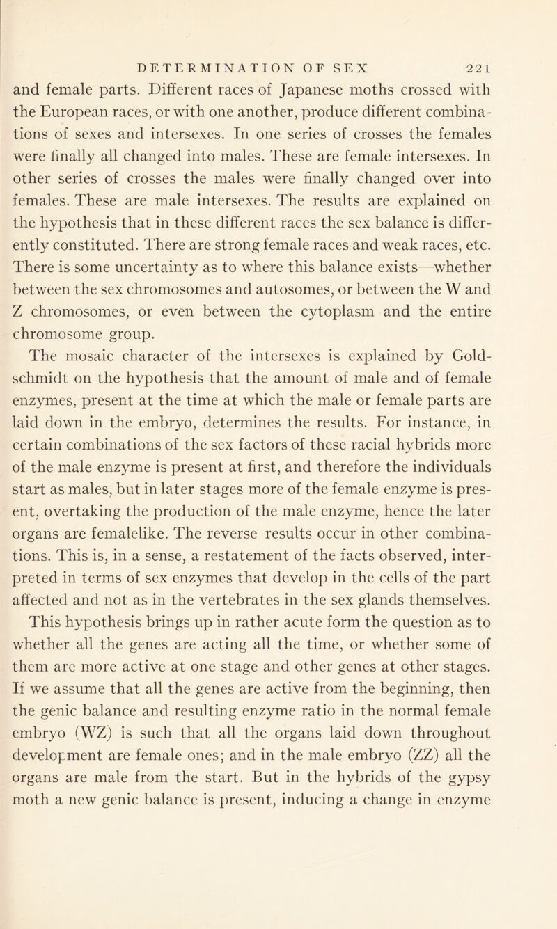 and female parts. Different races of Japanese moths crossed with the European races, or with one another, produce different combina- tions of sexes and intersexes. In one series of crosses the females were finally all changed into males. These are female intersexes. In other series of crosses the males were finally changed over into females. These are male intersexes. The results are explained on the hypothesis that in these different races the sex balance is differ- ently constituted. There are strong female races and weak races, etc. There is some uncertainty as to where this balance exists—whether between the sex chromosomes and autosomes, or between the W and Z chromosomes, or even between the cytoplasm and the entire chromosome group. The mosaic character of the intersexes is explained by Gold- schmidt on the hypothesis that the amount of male and of female enzymes, present at the time at which the male or female parts are laid down in the embryo, determines the results. For instance, in certain combinations of the sex factors of these racial hybrids more of the male enzyme is present at first, and therefore the individuals start as males, but in later stages more of the female enzyme is pres- ent, overtaking the production of the male enzyme, hence the later organs are femalelike. The reverse results occur in other combina- tions. This is, in a sense, a restatement of the facts observed, inter- preted in terms of sex enzymes that develop in the cells of the part affected and not as in the vertebrates in the sex glands themselves. This hypothesis brings up in rather acute form the question as to whether all the genes are acting all the time, or whether some of them are more active at one stage and other genes at other stages. If we assume that all the genes are active from the beginning, then the genic balance and resulting enzyme ratio in the normal female embryo (WZ) is such that all the organs laid down throughout development are female ones; and in the male embryo (ZZ) all the organs are male from the start. But in the hybrids of the gypsy moth a new genic balance is present, inducing a change in enzyme