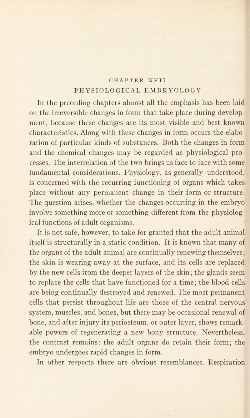 CHAPTER XVII PHYSIOLOGICAL EMBRYOLOGY In the preceding chapters almost all the emphasis has been laid on the irreversible changes in form that take place during develop- ment, because these changes are its most visible and best known characteristics. Along with these changes in form occurs the elabo- ration of particular kinds of substances. Both the changes in form and the chemical changes may be regarded as physiological pro- cesses. The interrelation of the two brings us face to face with some fundamental considerations. Physiology, as generally understood, is concerned with the recurring functioning of organs which takes place without any permanent change in their form or structure. The question arises, whether the changes occurring in the embryo involve something more or something different from the physiolog- ical functions of adult organisms. It is not safe, however, to take for granted that the adult animal itself is structurally in a static condition. It is known that many of the organs of the adult animal are continually renewing themselves; the skin is wearing away at the surface, and its cells are replaced by the new cells from the deeper layers of the skin; the glands seem to replace the cells that have functioned for a time; the blood cells are being continually destroyed and renewed. The most permanent cells that persist throughout life are those of the central nervous system, muscles, and bones, but there may be occasional renewal of bone, and after injury its periosteum, or outer layer, shows remark- able powers of regenerating a new bony structure. Nevertheless, the contrast remains: the adult organs do retain their form; the embryo undergoes rapid changes in form. In other respects there are obvious resemblances. Respiration