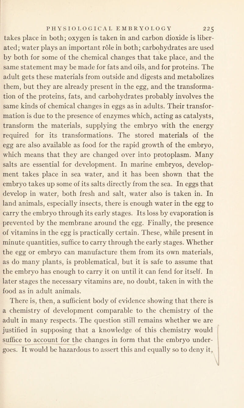 takes place in both; oxygen is taken in and carbon dioxide is liber- ated; water plays an important role in both; carbohydrates are used by both for some of the chemical changes that take place, and the same statement may be made for fats and oils, and for proteins. The adult gets these materials from outside and digests and metabolizes them, but they are already present in the egg, and the transforma- tion of the proteins, fats, and carbohydrates probably involves the same kinds of chemical changes in eggs as in adults. Their transfor- mation is due to the presence of enzymes which, acting as catalysts, transform the materials, supplying the embryo with the energy required for its transformations. The stored materials of the egg are also available as food for the rapid growth of the embryo, which means that they are changed over into protoplasm. Many salts are essential for development. In marine embryos, develop- ment takes place in sea water, and it has been shown that the embryo takes up some of its salts directly from the sea. In eggs that develop in water, both fresh and salt, water also is taken in. In land animals, especially insects, there is enough water in the egg to carry the embryo through its early stages. Its loss by evaporation is prevented by the membrane around the egg. Finally, the presence of vitamins in the egg is practically certain. These, while present in minute quantities, suffice to carry through the early stages. Whether the egg or embryo can manufacture them from its own materials, as do many plants, is problematical, but it is safe to assume that the embryo has enough to carry it on until it can fend for itself. In later stages the necessary vitamins are, no doubt, taken in with the food as in adult animals. There is, then, a sufficient body of evidence showing that there is a chemistry of development comparable to the chemistry of the adult in many respects. The question still remains whether we are justified in supposing that a knowledge of this chemistry would suffice to account for the changes in form that the embryo under- goes. It would be hazardous to assert this and equally so to deny it,