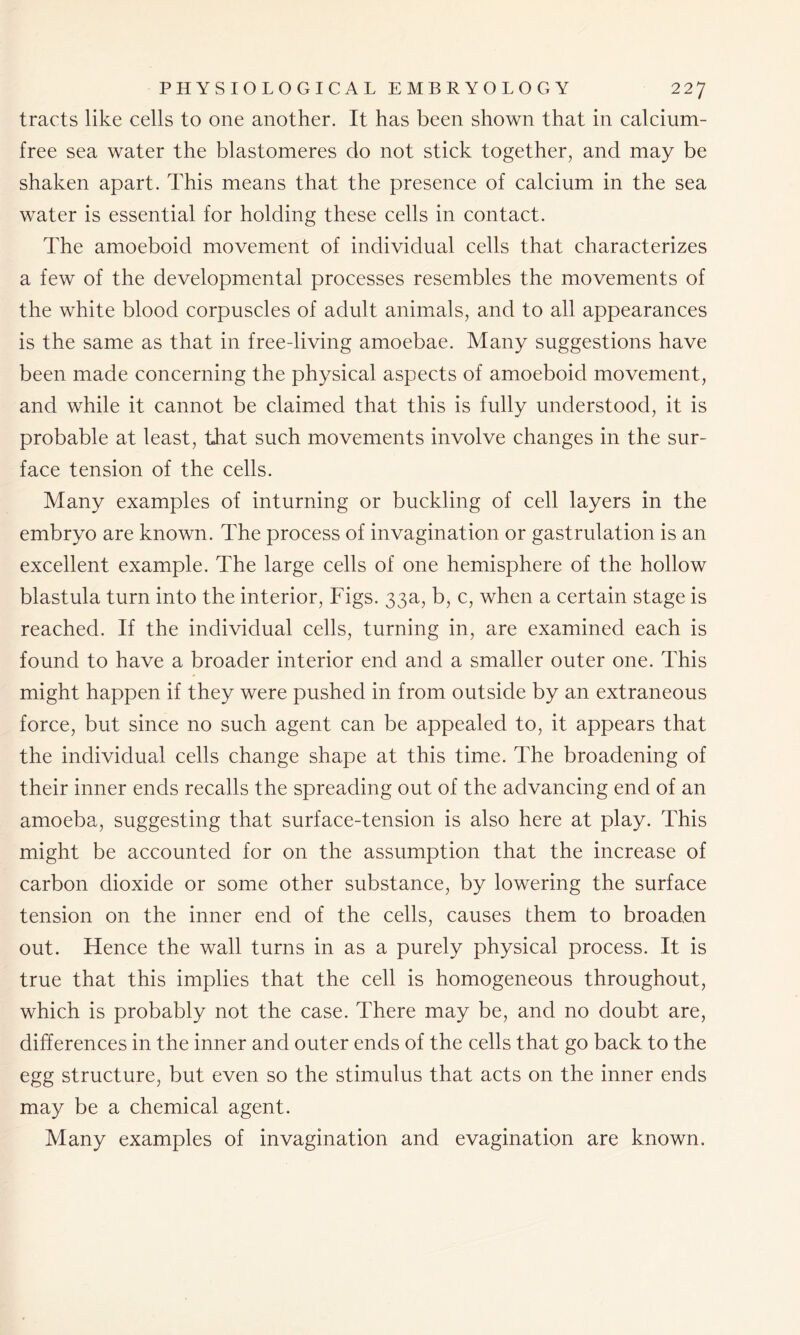 tracts like cells to one another. It has been shown that in calcium- free sea water the blastomeres do not stick together, and may be shaken apart. This means that the presence of calcium in the sea water is essential for holding these cells in contact. The amoeboid movement of individual cells that characterizes a few of the developmental processes resembles the movements of the white blood corpuscles of adult animals, and to all appearances is the same as that in free-living amoebae. Many suggestions have been made concerning the physical aspects of amoeboid movement, and while it cannot be claimed that this is fully understood, it is probable at least, that such movements involve changes in the sur- face tension of the cells. Many examples of inturning or buckling of cell layers in the embryo are known. The process of invagination or gastrulation is an excellent example. The large cells of one hemisphere of the hollow blastula turn into the interior, Figs. 33a, b, c, when a certain stage is reached. If the individual cells, turning in, are examined each is found to have a broader interior end and a smaller outer one. This might happen if they were pushed in from outside by an extraneous force, but since no such agent can be appealed to, it appears that the individual cells change shape at this time. The broadening of their inner ends recalls the spreading out of the advancing end of an amoeba, suggesting that surface-tension is also here at play. This might be accounted for on the assumption that the increase of carbon dioxide or some other substance, by lowering the surface tension on the inner end of the cells, causes them to broaden out. Hence the wall turns in as a purely physical process. It is true that this implies that the cell is homogeneous throughout, which is probably not the case. There may be, and no doubt are, differences in the inner and outer ends of the cells that go back to the egg structure, but even so the stimulus that acts on the inner ends may be a chemical agent. Many examples of invagination and evagination are known.