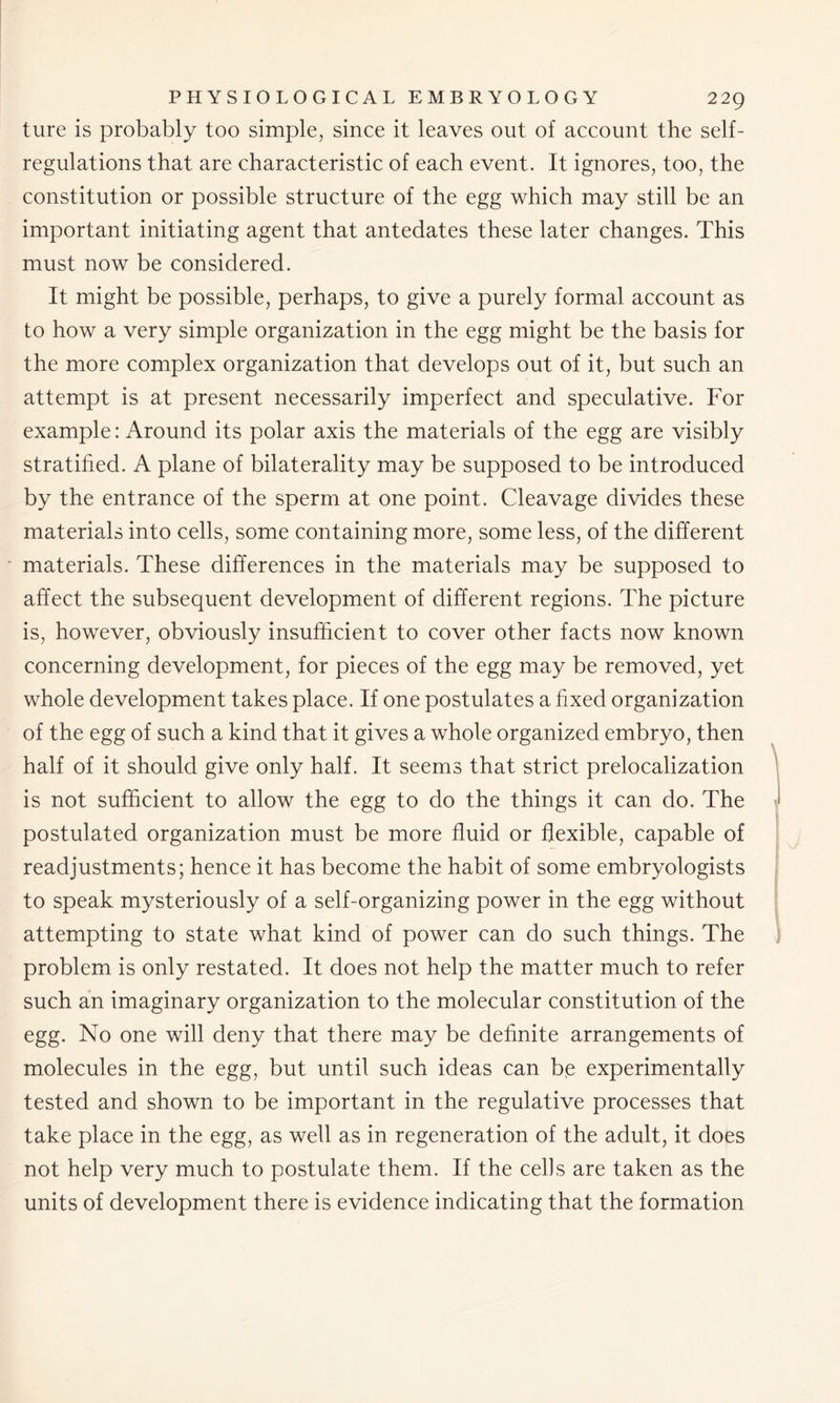 ture is probably too simple, since it leaves out of account the self- regulations that are characteristic of each event. It ignores, too, the constitution or possible structure of the egg which may still be an important initiating agent that antedates these later changes. This must now be considered. It might be possible, perhaps, to give a purely formal account as to how a very simple organization in the egg might be the basis for the more complex organization that develops out of it, but such an attempt is at present necessarily imperfect and speculative. For example: Around its polar axis the materials of the egg are visibly stratified. A plane of bilaterality may be supposed to be introduced by the entrance of the sperm at one point. Cleavage divides these materials into cells, some containing more, some less, of the different materials. These differences in the materials may be supposed to affect the subsequent development of different regions. The picture is, however, obviously insufficient to cover other facts now known concerning development, for pieces of the egg may be removed, yet whole development takes place. If one postulates a fixed organization of the egg of such a kind that it gives a whole organized embryo, then half of it should give only half. It seems that strict prelocalization is not sufficient to allow the egg to do the things it can do. The postulated organization must be more fluid or flexible, capable of readjustments; hence it has become the habit of some embryologists to speak mysteriously of a self-organizing power in the egg without attempting to state what kind of power can do such things. The problem is only restated. It does not help the matter much to refer such an imaginary organization to the molecular constitution of the egg. No one will deny that there may be definite arrangements of molecules in the egg, but until such ideas can be experimentally tested and shown to be important in the regulative processes that take place in the egg, as well as in regeneration of the adult, it does not help very much to postulate them. If the cells are taken as the units of development there is evidence indicating that the formation