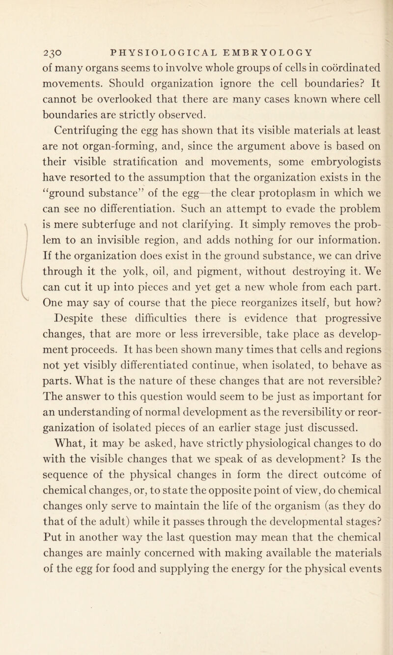 of many organs seems to involve whole groups of cells in coordinated movements. Should organization ignore the cell boundaries? It cannot be overlooked that there are many cases known where cell boundaries are strictly observed. Centrifuging the egg has shown that its visible materials at least are not organ-forming, and, since the argument above is based on their visible stratification and movements, some embryologists have resorted to the assumption that the organization exists in the “ground substance” of the egg—the clear protoplasm in which we can see no differentiation. Such an attempt to evade the problem is mere subterfuge and not clarifying. It simply removes the prob- lem to an invisible region, and adds nothing for our information. If the organization does exist in the ground substance, we can drive through it the yolk, oil, and pigment, without destroying it. We can cut it up into pieces and yet get a new whole from each part. One may say of course that the piece reorganizes itself, but how? Despite these difficulties there is evidence that progressive changes, that are more or less irreversible, take place as develop- ment proceeds. It has been shown many times that cells and regions not yet visibly differentiated continue, when isolated, to behave as parts. What is the nature of these changes that are not reversible? The answer to this question would seem to be just as important for an understanding of normal development as the reversibility or reor- ganization of isolated pieces of an earlier stage just discussed. What, it may be asked, have strictly physiological changes to do with the visible changes that we speak of as development? Is the sequence of the physical changes in form the direct outcome of chemical changes, or, to state the opposite point of view, do chemical changes only serve to maintain the life of the organism (as they do that of the adult) while it passes through the developmental stages? Put in another way the last question may mean that the chemical changes are mainly concerned with making available the materials of the egg for food and supplying the energy for the physical events