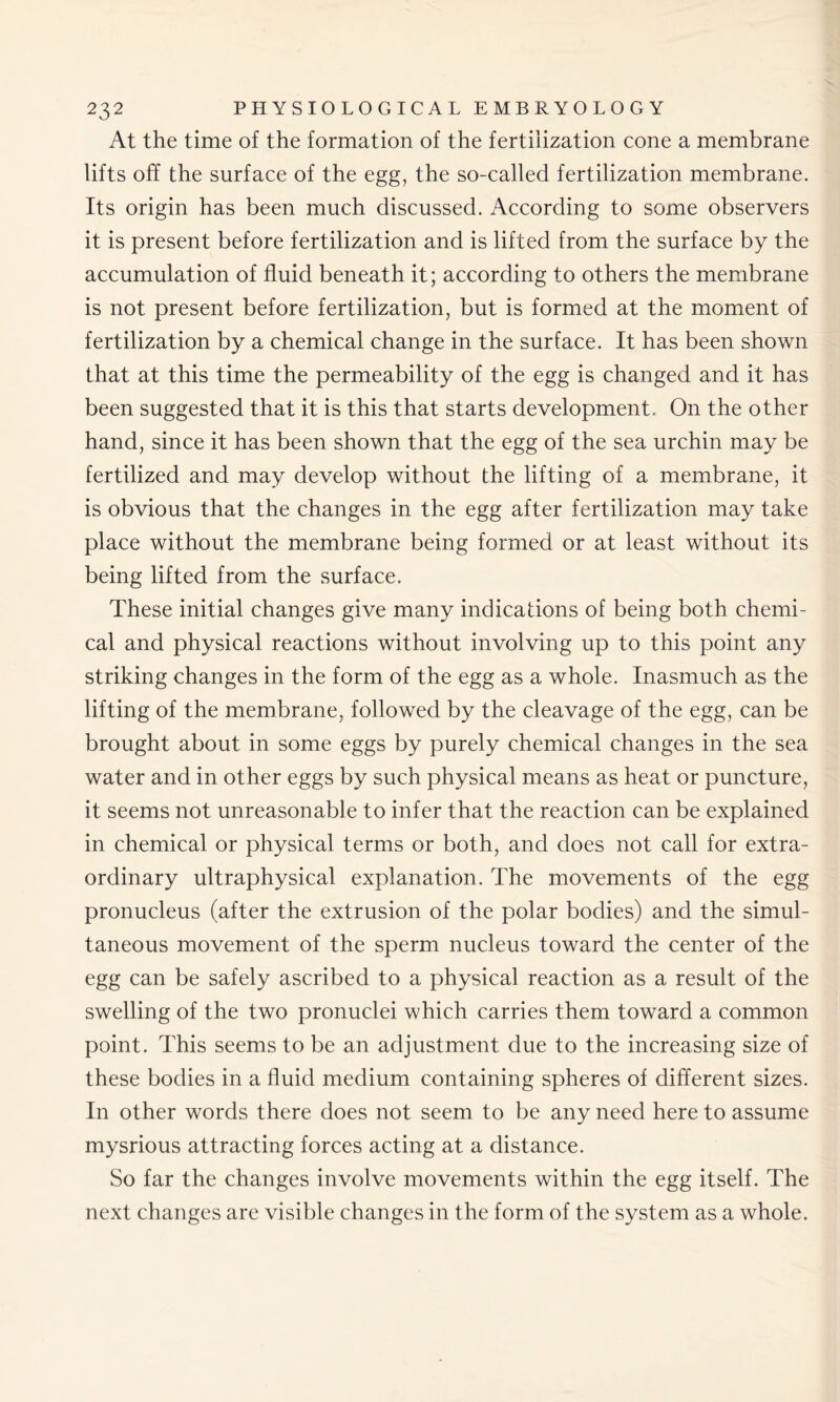 At the time of the formation of the fertilization cone a membrane lifts off the surface of the egg, the so-called fertilization membrane. Its origin has been much discussed. According to some observers it is present before fertilization and is lifted from the surface by the accumulation of fluid beneath it; according to others the membrane is not present before fertilization, but is formed at the moment of fertilization by a chemical change in the surface. It has been shown that at this time the permeability of the egg is changed and it has been suggested that it is this that starts development. On the other hand, since it has been shown that the egg of the sea urchin may be fertilized and may develop without the lifting of a membrane, it is obvious that the changes in the egg after fertilization may take place without the membrane being formed or at least without its being lifted from the surface. These initial changes give many indications of being both chemi- cal and physical reactions without involving up to this point any striking changes in the form of the egg as a whole. Inasmuch as the lifting of the membrane, followed by the cleavage of the egg, can be brought about in some eggs by purely chemical changes in the sea water and in other eggs by such physical means as heat or puncture, it seems not unreasonable to infer that the reaction can be explained in chemical or physical terms or both, and does not call for extra- ordinary ultraphysical explanation. The movements of the egg pronucleus (after the extrusion of the polar bodies) and the simul- taneous movement of the sperm nucleus toward the center of the egg can be safely ascribed to a physical reaction as a result of the swelling of the two pronuclei which carries them toward a common point. This seems to be an adjustment due to the increasing size of these bodies in a fluid medium containing spheres of different sizes. In other words there does not seem to be any need here to assume mysrious attracting forces acting at a distance. So far the changes involve movements within the egg itself. The next changes are visible changes in the form of the system as a whole.