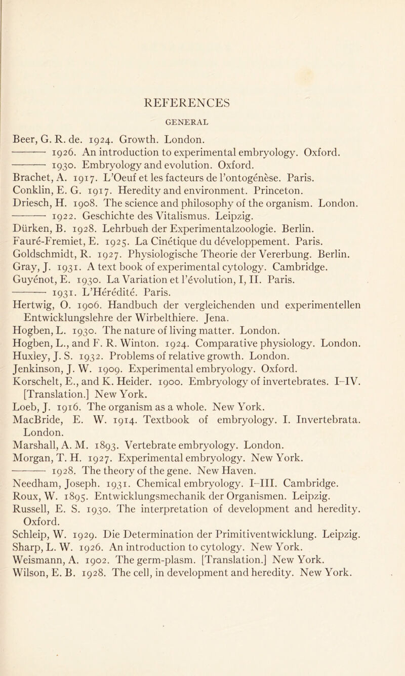 GENERAL Beer, G. R. de. 1924. Growth. London. 1926. An introduction to experimental embryology. Oxford. 1930. Embryology and evolution. Oxford. Brachet, A. 1917. L’Oeuf et les facteurs de l’ontogenese. Paris. Conklin, E. G. 1917. Heredity and environment. Princeton. Driesch, H. 1908. The science and philosophy of the organism. London. 1922. Geschichte des Vitalismus. Leipzig. Diirken, B. 1928. Lehrbuch der Experimentalzoologie. Berlin. Faure-Fremiet, E. 1925. La Cinetique du developpement. Paris. Goldschmidt, R. 1927. Physiologische Theorie der Vererbung. Berlin. Gray, J. 1931. A text book of experimental cytology. Cambridge. Guyenot, E. 1930. La Variation et revolution, I, II. Paris. 1931. L’Heredite. Paris. Hertwig, O. 1906. Handbuch der vergleichenden und experimentellen Entwicklungslehre der Wirbelthiere. Jena. Hogben, L. 1930. The nature of living matter. London. Hogben, L., and F. R. Winton. 1924. Comparative physiology. London. Huxley, J. S. 1932. Problems of relative growth. London. Jenkinson, J. W. 1909. Experimental embryology. Oxford. Korschelt, E., and K. Heider. 1900. Embryology of invertebrates. I-IV. [Translation.] New York. Loeb, J. 1916. The organism as a whole. New York. MacBride, E. W. 1914. Textbook of embryology. I. Invertebrata. London. Marshall, A. M. 1893. Vertebrate embryology. London. Morgan, T. H. 1927. Experimental embryology. New York. 1928. The theory of the gene. New Haven. Needham, Joseph. 1931. Chemical embryology. I—III. Cambridge. Roux, W. 1895. Entwicklungsmechanik der Organismen. Leipzig. Russell, E. S. 1930. The interpretation of development and heredity. Oxford. Schleip, W. 1929. Die Determination der Primitiventwicklung. Leipzig. Sharp, L. W. 1926. An introduction to cytology. New York. Weismann, A. 1902. The germ-plasm. [rPranslation.] New York. Wilson, E. B. 1928. The cel], in development and heredity. New York.