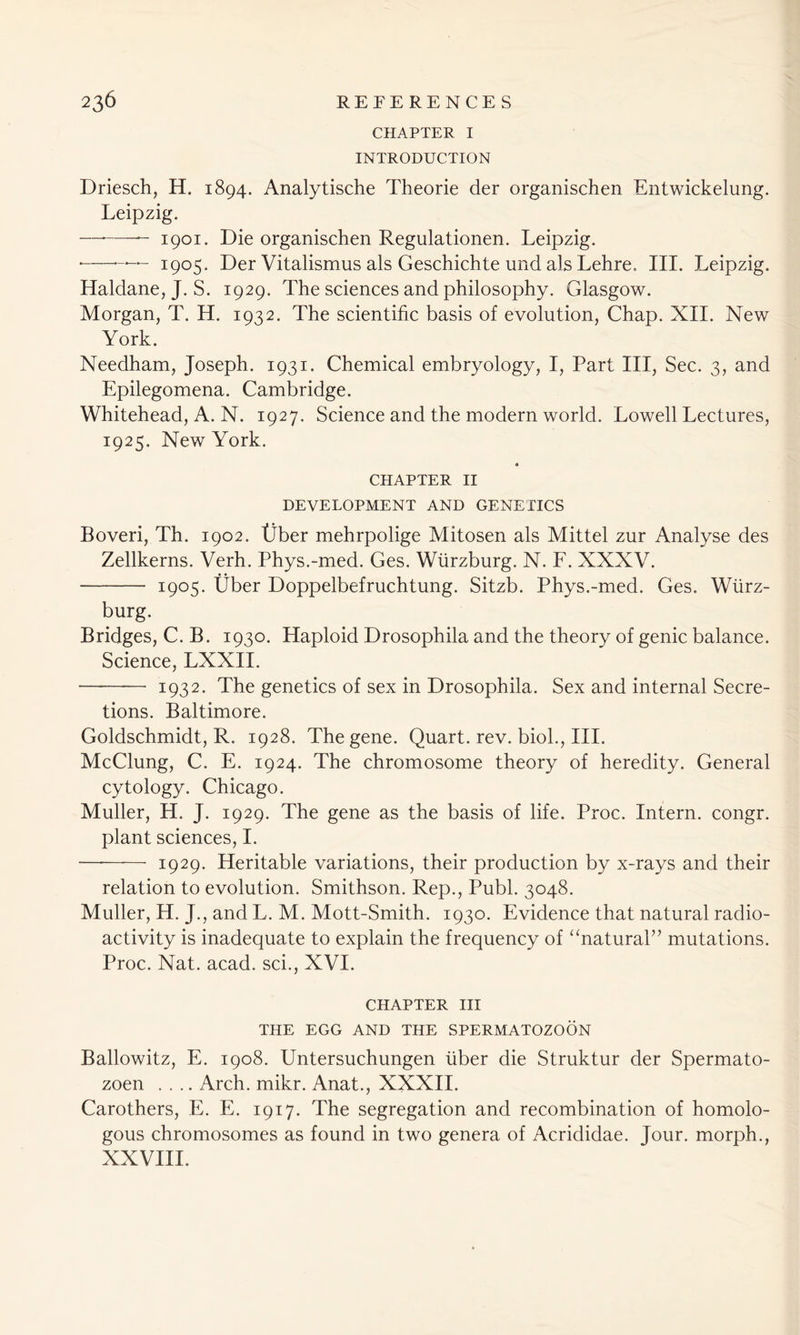 CHAPTER I INTRODUCTION Driesch, H. 1894. Analytische Theorie der organischen Entwickelung. Leipzig. — 1901. Die organischen Regulationen. Leipzig. • — 1905. Der Vitalismus als Geschichte und als Lehre, III. Leipzig. Haldane, J. S. 1929. The sciences and philosophy. Glasgow. Morgan, T. H. 1932. The scientific basis of evolution, Chap. XII. New York. Needham, Joseph. 1931. Chemical embryology, I, Part III, Sec. 3, and Epilegomena. Cambridge. Whitehead, A. N. 1927. Science and the modern world. Lowell Lectures, 1925. New York. CHAPTER 11 DEVELOPMENT AND GENETICS Boveri, Th. 1902. tlber mehrpolige Mitosen als Mittel zur Analyse des Zellkerns. Verh. Phys.-med. Ges. Wurzburg. N. F. XXXV. 1905. Uber Doppelbefruchtung. Sitzb. Phys.-med. Ges. Wurz- burg. Bridges, C. B. 1930. Haploid Drosophila and the theory of genic balance. Science, LXXII. -——— 1932. The genetics of sex in Drosophila. Sex and internal Secre- tions. Baltimore. Goldschmidt, R. 1928. The gene. Quart, rev. biol., III. McClung, C. E. 1924. The chromosome theory of heredity. General cytology. Chicago. Muller, H. J. 1929. The gene as the basis of life. Proc. Intern, congr. plant sciences, I. — •—- 1929. Heritable variations, their production by x-rays and their relation to evolution. Smithson. Rep., Publ. 3048. Muller, H. J., and L. M. Mott-Smith. 1930. Evidence that natural radio- activity is inadequate to explain the frequency of “natural” mutations. Proc. Nat. acad. sci., XVI. CHAPTER III THE EGG AND THE SPERMATOZOON Ballowitz, E. 1908. Untersuchungen liber die Struktur der Spermato- zoen .... Arch. mikr. Anat., XXXII. Carothers, E. E. 1917. The segregation and recombination of homolo- gous chromosomes as found in two genera of Acrididae. Jour, morph., XXVIII.