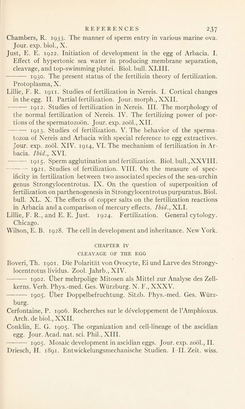 Chambers, R. 1933. The manner of sperm entry in various marine ova. Jour. exp. biol., X. Just, E. E. 1922. Initiation of development in the egg of Arbacia. I. Effect of hypertonic sea water in producing membrane separation, cleavage, and top-swimming plutei. Biol. bull. XLIII. 1930. The present status of the fertilizin theory of fertilization. Protoplasma, X. Lillie, F. R. 1911. Studies of fertilization in Nereis. I. Cortical changes in the egg. II. Partial fertilization. Jour, morph., XXII. —• 1912. Studies of fertilization in Nereis. III. The morphology of the normal fertilization of Nereis. IV. The fertilizing power of por- tions of the spermatozoon. Jour. exp. zool., XII. 1913. Studies of fertilization. V. The behavior of the sperma- tozoa of Nereis and Arbacia with special reference to egg extractives. Jour. exp. zool. XIV. 1914, VI. The mechanism of fertilization in Ar- bacia. Ibid., XVI. — 1915. Sperm agglutination and fertilization. Biol, bull.,XXVIII. — 1921. Studies of fertilization. VIII. On the measure of spec- ificity in fertilization between two associated species of the sea-urchin genus Strongylocentrotus. IX. On the question of superposition of fertilization on parthenogenesis in Strongylocentrotus purpuratus. Biol, bull. XL. X. The effects of copper salts on the fertilization reactions in Arbacia and a comparison of mercury effects. Ibid., XLI. Lillie, F. R., and E. E. Just. 1924. Fertilization. General cytology. Chicago. Wilson, E. B. 1928. The cell in development and inheritance. New York. CHAPTER IV CLEAVAGE OE THE EGG Boveri, Th. 1901. Die Polaritat von Ovocyte, Ei und Larve des Strongy- locentrotus lividus. Zool. Jahrb., XIV. 1902. Uber mehrpolige Mitosen als Mittel zur Analyse des Zell- kerns. Verh. Phys.-med. Ges. Wurzburg. N. F., XXXV. • 1905. Uber Doppelbefruchtung. Sitzb. Phys.-med. Ges. Wurz- burg. Cerfontaine, P. 1906. Recherches sur le developpement de PAmphioxus. Arch.de biol., XXII. Conklin, E. G. 1905. The organization and cell-lineage of the ascidian egg. Jour. Acad. nat. sci. Phil., XIII. 1905. Mosaic development in ascidian eggs. Jour. exp. zool., II. Driesch, H. 1891. Entwickelungsmechanische Studien. I—II. Zeit. wiss.