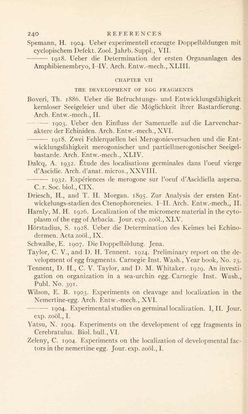 Spemann, H. 1904. Ueber experimentell erzeugte Doppelbildungen mit cyclopischem Defekt. Zool. Jahrb. Suppl., VII. 1918. Ueber die Determination der ersten Organanlagen des Amphibienembryo, I-IV. Arch. Entw.-mech., XLIII. CHAPTER VII THE DEVELOPMENT OF EGG FRAGMENTS Boveri, Th. 1886. Ueber die Befruchtungs- und Entwicklungsfahigkeit kernloser Seeigeleier und liber die Moglichkeit ihrer Bastardierung. Arch. Entw.-mech., II. .— 1903. Ueber den Einiluss der Samenzelle auf die Larvenchar- aktere der Echiniden. Arch. Entw.-mech., XVI. 1918. Zwei Fehlerquellen bei Merogonieversuchen und die Ent- wicklungsfahigkeit merogonischer und partiellmerogonischer Seeigel- bastarde. Arch. Entw.-mech., XLIV. Dalcq, A. 1932. Etude des localisations germinales dans l’oeuf vierge d’Ascidie. Arch, d’anat. micros., XXVIII. 1932. Experiences de merogone sur l’oeuf d’Ascidiella aspersa. C. r. Soc. biol., CIX. Driesch, H., and T. H. Morgan. 1895. Zur Analysis der ersten Ent- wickelungs-stadien des Ctenophoreneies. I—II. Arch. Entw.-mech., II. Harnly, M. H. 1926. Localization of the micromere material in the cyto- plasm of the egg of Arbacia. Jour. exp. zool., XLV. Horstadius, S. 1928. Ueber die Determination des Keimes bei Echino- dermen. Acta zool., IX. Schwalbe, E. 1907. Die Doppelbildung. Jena. Taylor, C. V., and D. H. Tennent. 1924. Preliminary report on the de- velopment of egg fragments. Carnegie Inst. Wash., Year book, No. 23. Tennent, D. H., C. V. Taylor, and D. M. Whitaker. 1929. An investi- gation on organization in a sea-urchin egg. Carnegie Inst. Wash., Publ. No. 391. Wilson, E. B. 1903. Experiments on cleavage and localization in the Nemertine-egg. Arch. Entw.-mech., XVI. •—- 1904. Experimental studies on germinal localization. I, II. Jour. exp. zool., I. Yatsu, N. 1904. Experiments on the development of egg fragments in Cerebratulus. Biol, bull., VI. Zeleny, C. 1904. Experiments on the localization of developmental fac- tors in the nemertine egg. Jour. exp. zool., I.