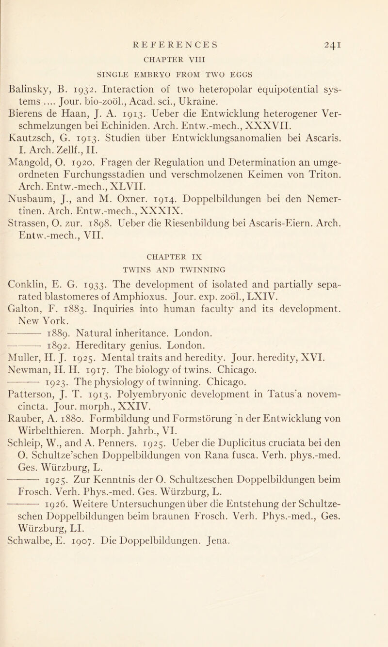 CHAPTER VIII SINGLE EMBRYO FROM TWO EGGS Balinsky, B. 1932. Interaction of two heteropolar equipotential sys- tems .... Jour, bio-zobl., Acad, sci., Ukraine. Bierens de Haan, J. A. 1913. Ueber die Entwicklung heterogener Ver- schmelzungen bei Echiniden. Arch. Entw.-mech., XXXVII. Kautzsch, G. 1913. Studien liber Entwicklungsanomalien bei Ascaris. I. Arch. Zellf., II. Mangold, O. 1920. Fragen der Regulation und Determination an umge- ordneten Furchungsstadien und verschmolzenen Keimen von Triton. Arch. Entw.-mech., XLVII. Nusbaum, J., and M. Oxner. 1914. Doppelbildungen bei den Nemer- tinen. Arch. Entw.-mech., XXXIX. Strassen, O. zur. 1898. Ueber die Riesenbildung bei Ascaris-Eiern. Arch. Entw.-mech., VII. CHAPTER IX TWINS AND TWINNING Conklin, E. G. 1933. The development of isolated and partially sepa- rated blastomeres of Amphioxus. Jour. exp. zooh, LXIV. Galton, F. 1883. Inquiries into human faculty and its development. New York. 1889. Natural inheritance. London. — 1892. Hereditary genius. London. Muller, H. J. 1925. Mental traits and heredity. Jour, heredity, XVI. Newman, H. H. 1917. The biology of twins. Chicago. —- 1923. The physiology of twinning. Chicago. Patterson, J. T. 1913. Polyembryonic development in Tatus’a novern- cincta. Jour, morph., XXIV. Rauber, A. 1880. Formbildung und Formstorung ’n der Entwicklung von Wirbelthieren. Morph. Jahrb., VI. Schleip, W., and A. Penners. 1925. Ueber die Duplicitus cruciata bei den O. Schultze’schen Doppelbildungen von Rana fusca. Verh. phys.-med. Ges. Wurzburg, L. 1925. Zur Kenntnis der O. Schultzeschen Doppelbildungen beim Frosch. Verh. Phys.-med. Ges. Wurzburg, L. — 1926. Weitere Untersuchungenliber die Entstehung der Schultze- schen Doppelbildungen beim braunen Frosch. Verh. Phys.-med., Ges. Wurzburg, LI. Schwalbe, E. 1907. Die Doppelbildungen. Jena.
