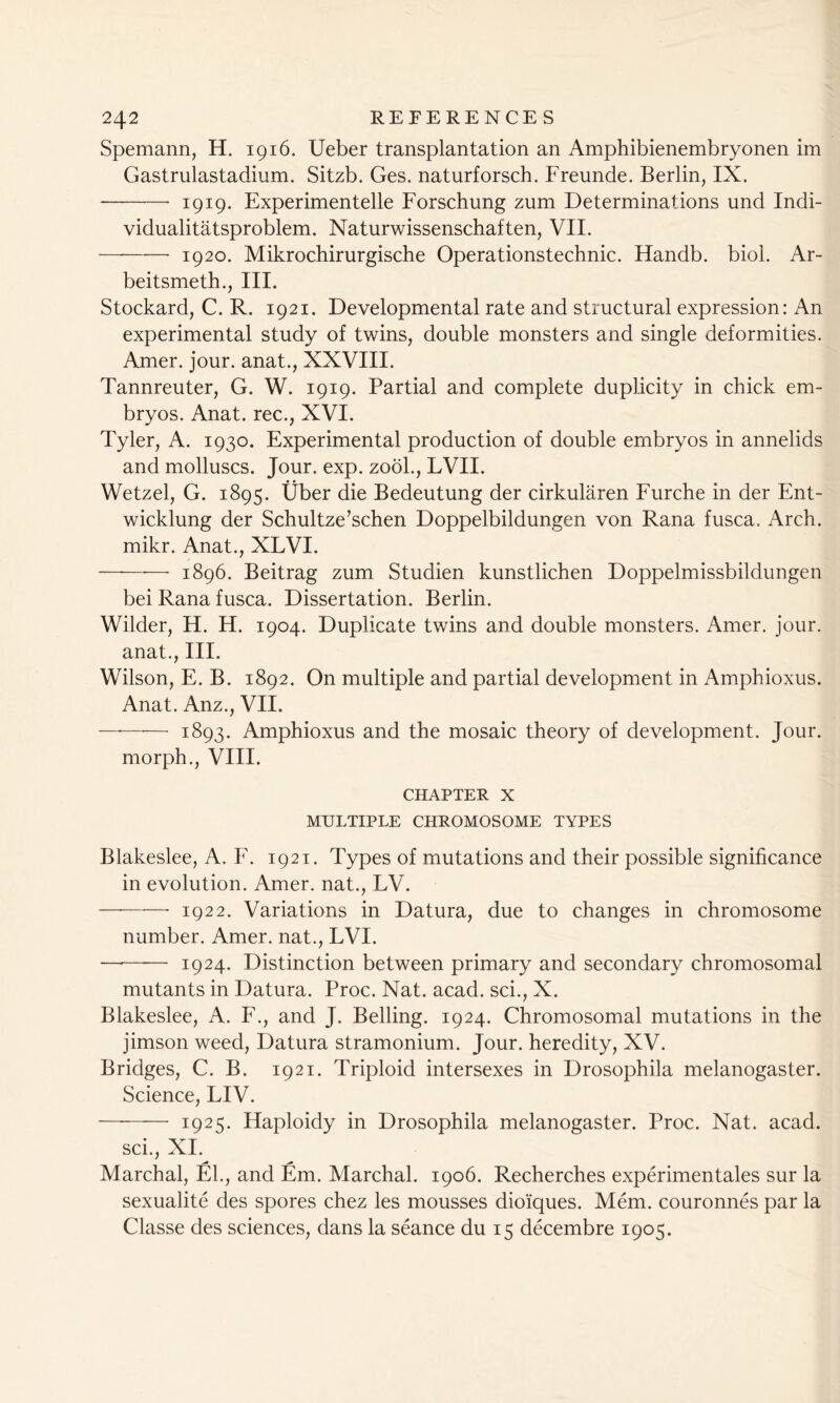 Spemann, H. 1916. Ueber transplantation an Amphibienembryonen im Gastrulastadium. Sitzb. Ges. naturforsch. Freunde. Berlin, IX. 1919. Experimentelle Forschung zum Determinations und Indi- vidualitatsproblem. Naturwissenschaften, VII. 1920. Mikrochirurgische Operationstechnic. Handb. biol. Ar- beitsmeth., III. Stockard, C. R. 1921. Developmental rate and structural expression: An experimental study of twins, double monsters and single deformities. Amer. jour, anat., XXVIII. Tannreuter, G. W. 1919. Partial and complete duplicity in chick em- bryos. Anat. rec., XVI. Tyler, A. 1930. Experimental production of double embryos in annelids and molluscs. Jour. exp. zool., LVII. Wetzel, G. 1895. Uber die Bedeutung der cirkularen Furche in der Ent- wicklung der Schultze’schen Doppelbildungen von Rana fusca. Arch, mikr. Anat., XLVI. — 1896. Beitrag zum Studien kunstlichen Doppelmissbildungen bei Rana fusca. Dissertation. Berlin. Wilder, H. H. 1904. Duplicate twins and double monsters. Amer. jour, anat., III. Wilson, E. B. 1892. On multiple and partial development in Amphioxus. Anat. Anz., VII. —*—*— 1893. Amphioxus and the mosaic theory of development. Jour, morph., VIII. CHAPTER X MULTIPLE CHROMOSOME TYPES Blakeslee, A. F. 1921. Types of mutations and their possible significance in evolution. Amer. nat., LV. 1922. Variations in Datura, due to changes in chromosome number. Amer. nat., LVI. —■—— 1924. Distinction between primary and secondary chromosomal mutants in Datura. Proc. Nat. acad. sci., X. Blakeslee, A. F., and J. Belling. 1924. Chromosomal mutations in the jimson weed, Datura stramonium. Jour, heredity, XV. Bridges, C. B. 1921. Triploid intersexes in Drosophila melanogaster. Science, LIV. 1925. Haploidy in Drosophila melanogaster. Proc. Nat. acad. sci., XI. Marchal, El., and Em. Marchal. 1906. Recherches experimentales sur la sexualite des spores chez les mousses dioiques. Mem. couronnes par la Classe des sciences, dans la seance du 15 decembre 1905.