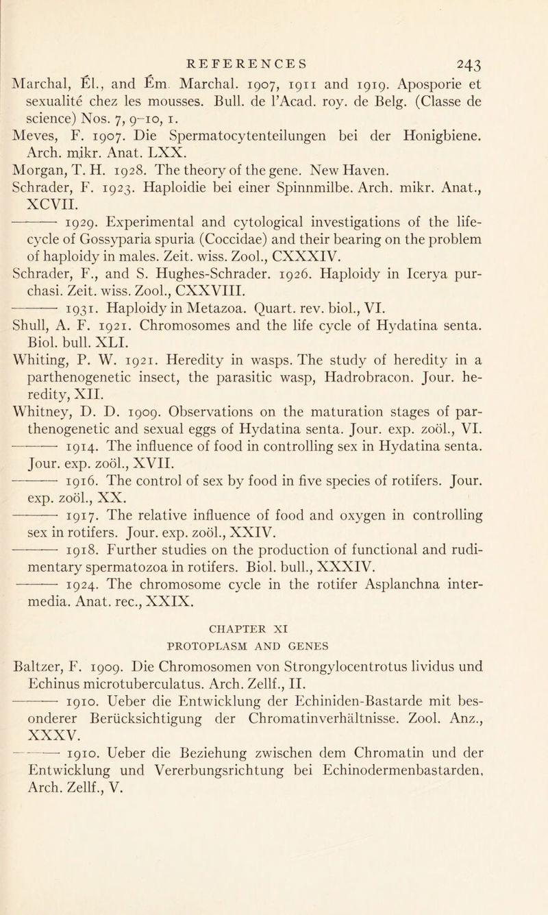 ^ j* Marchal, El., and Em. Marchal. 1907, 1911 and 1919. Aposporie et sexualite chez les mousses. Bull, de l’Acad. roy. de Belg. (Classe de science) Nos. 7, 9-10, 1. Meves, F. 1907. Die Spermatocytenteilungen bei der Honigbiene. Arch. mjkr. Anat. LXX. Morgan, T. H. 1928. The theory of the gene. New Haven. Schrader, F. 1923. Haploidie bei einer Spinnmilbe. Arch. mikr. Anat., XCVII. 1929. Experimental and cytological investigations of the life- cycle of Gossyparia spuria (Coccidae) and their bearing on the problem of haploidy in males. Zeit. wiss. Zook, CXXXIV. Schrader, F., and S. Hughes-Schrader. 1926. Haploidy in Icerya pur- chasi. Zeit. wiss. Zook, CXXVIII. 1931. Haploidy in Metazoa. Quart, rev. biol., VI. Shull, A. F. 1921. Chromosomes and the life cycle of Hydatina senta. Biol. bull. XLI. Whiting, P. W. 1921. Heredity in wasps. The study of heredity in a parthenogenetic insect, the parasitic wasp, Hadrobracon. Jour, he- redity, XII. Whitney, D. D. 1909. Observations on the maturation stages of par- thenogenetic and sexual eggs of Hydatina senta. Jour. exp. zool., VI. -—* 1914. The influence of food in controlling sex in Hydatina senta. Jour. exp. zool., XVII. 1916. The control of sex by food in five species of rotifers. Jour. exp. zool., XX. 1917. The relative influence of food and oxygen in controlling sex in rotifers. Jour. exp. zool., XXIV. — 1918. Further studies on the production of functional and rudi- mentary spermatozoa in rotifers. Biol, bull., XXXIV. 1924. The chromosome cycle in the rotifer Asplanchna inter- media. Anat. rec., XXIX. CHAPTER XI PROTOPLASM AND GENES Baltzer, F. 1909. Die Chromosomen von Strongylocentrotus lividus und Echinus microtuberculatus. Arch. Zellf., II. — 1910. Ueber die Entwicklung der Echiniden-Bastarde mit bes- onderer Beriicksichtigung der Chromatinverhaltnisse. Zool. Anz., XXXV. ■— 1910. Ueber die Beziehung zwischen dem Chromatin und der Entwicklung und Vererbungsrichtung bei Echinodermenbastarden, Arch. Zellf., V.