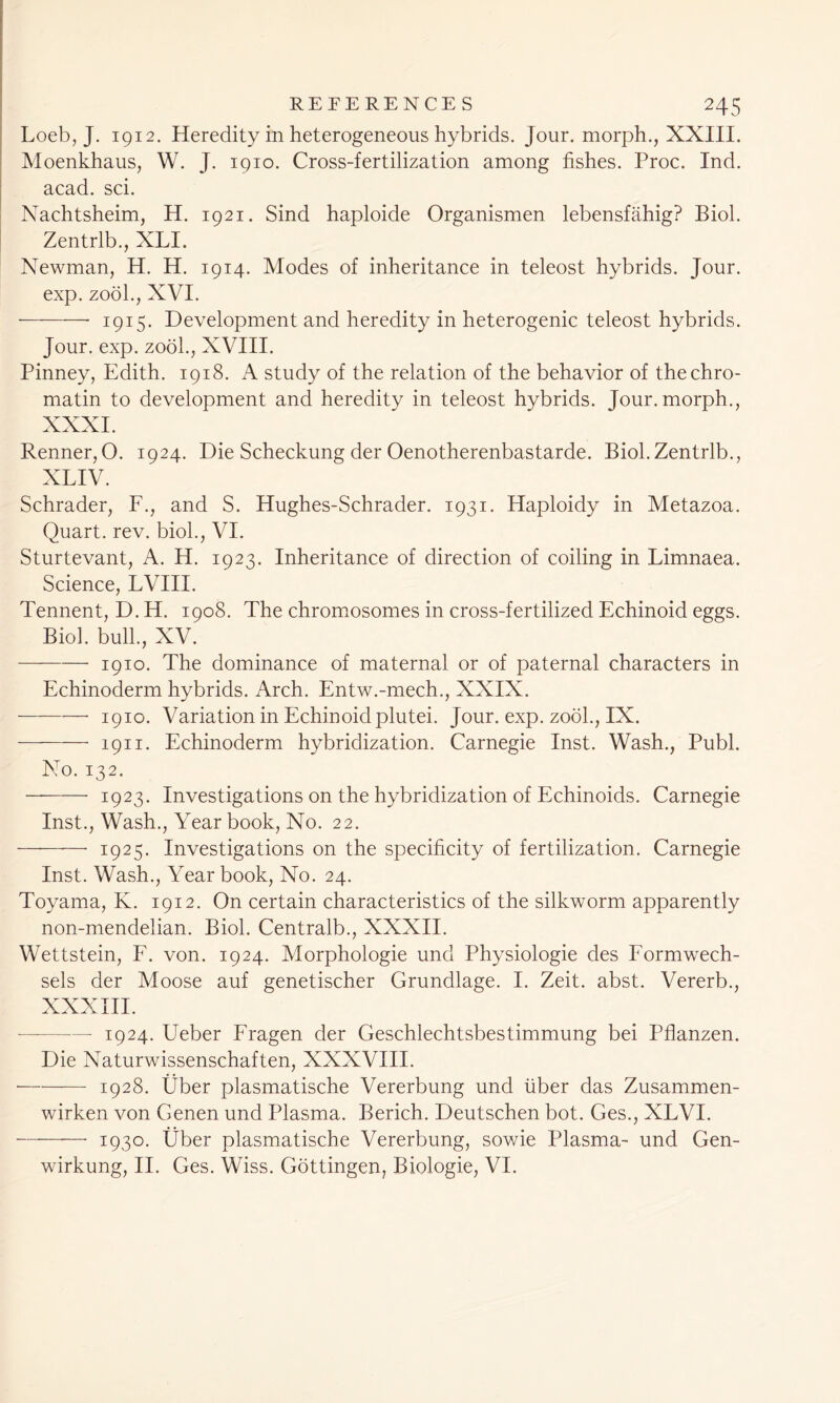 Loeb, J. 1912. Heredity in heterogeneous hybrids. Jour, morph., XXIII. Moenkhaus, W. J. 1910. Cross-fertilization among fishes. Proc. Ind. acad. sci. Nachtsheim, H. 1921. Sind haploide Organismen lebensfahig? Biol. Zentrlb., XLI. Newman, H. H. 1914. Modes of inheritance in teleost hybrids. Jour, exp. zool., XVI. 1915. Development and heredity in heterogenic teleost hybrids. Jour. exp. zool., XVIII. Pinney, Edith. 1918. A study of the relation of the behavior of the chro- matin to development and heredity in teleost hybrids. Jour, morph., XXXI. Renner, O. 1924. Die Scheckung der Oenotherenbastarde. Biol. Zentrlb., XLIV. Schrader, F., and S. Hughes-Schrader. 1931. Haploidy in Metazoa. Quart, rev. biol., VI. Sturtevant, A. H. 1923. Inheritance of direction of coiling in Limnaea. Science, LVIII. Tennent, D. H. 1908. The chromosomes in cross-fertilized Echinoid eggs. Biol, bulk, XV. — 1910. The dominance of maternal or of paternal characters in Echinoderm hybrids. Arch. Entw.-mech., XXIX. 1910. Variation in Echinoid plutei. Jour. exp. zool., IX. 1911. Echinoderm hybridization. Carnegie Inst. Wash., Publ. No. 132. 1923. Investigations on the hybridization of Echinoids. Carnegie Inst., Wash., Year book, No. 22. 1925. Investigations on the specificity of fertilization. Carnegie Inst. Wash., Year book, No. 24. Toyama, K. 1912. On certain characteristics of the silkworm apparently non-mendelian. Biol. Centralb., XXXII. Wettstein, F. von. 1924. Morphologie und Physiologie des Formwech- sels der Moose auf genetischer Grundlage. I. Zeit. abst. Vererb., XXXIII. 1924. Ueber Fragen der Geschlechtsbestimmung bei Pflanzen. Die Naturwissenschaften, XXXVIII. 1928. Uber plasmatische Vererbung und liber das Zusammen- wirken von Genen und Plasma. Berich. Deutschen bot. Ges., XLVI. 1930. Uber plasmatische Vererbung, sowie Plasma- und Gen- wdrkung, II. Ges. Wiss. Gottingen, Biologie, VI.