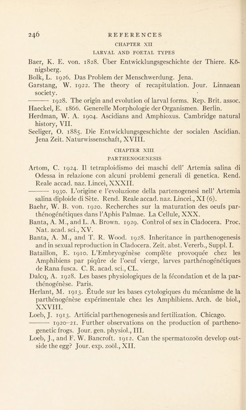 CHAPTER XII LARVAL AND FOETAL TYPES Baer, K. E. von. 1828. liber Entwicklungsgeschichte der Thiere. K5- nigsberg. Bolk, L. 1926. Das Problem der Menschwerdung. Jena. Garstang, W. 1922. The theory of recapitulation. Jour. Linnaean society. 1928. The origin and evolution of larval forms. Rep. Brit, assoc. Haeckel, E. 1866. Generelle Morphologie der Organismen. Berlin. Herdman, W. A. 1904. Ascidians and Amphioxus. Cambridge natural history, VII. Seeliger, O. 1885. Die Entwicklungsgeschichte der socialen Ascidian. Jena Zeit. Naturwissenschaft, XVIII. CHAPTER XIII PARTHENOGENESIS Artom, C. 1924. II tetraploidismo dei maschi dell’ Artemia salina di Odessa in relazione con alcuni problemi generali di genetica. Rend. Reale accad. naz. Lincei, XXXII. 1930. E’origine e l’evoluzione della partenogenesi nelP Artemia salina diploide di Sete. Rend. Reale accad. naz. Lincei., XI (6). Baehr, W. B. von. 1920. Recherches sur la maturation des oeufs par- thenogenetiques dans l’Aphis Palmae. La Cellule, XXX. Banta, A. M., and L. A. Brown. 1929. Control of sex in Cladocera. Proc. Nat. acad. sci., XV. Banta, A. M., and T. R. Wood. 1928. Inheritance in parthenogenesis and in sexual reproduction in Cladocera. Zeit. abst. Vererb., Suppl. I. Bataillon, E. 1910. L’Embryogenese complete provoquee chez les Amphibiens par piqure de l’oeuf vierge, larves parthenogenetiques de Rana fusca. C. R. acad. sci., CL. Dalcq, A. 1928. Les bases physiologiques de la fecondation et de la par- thenogenese. Paris. Herlant, M. 1913. Etude sur les bases cytologiques du mecanisme de la parthenogenese experimentale chez les Amphibiens. Arch, de biol., XXVIII. Loeb, J. 1913. Artificial parthenogenesis and fertilization. Chicago. 1920-21. Further observations on the production of partheno- genetic frogs. Jour. gen. physiol., III. Loeb, J., and F. W. Bancroft. 1912. Can the spermatozoon develop out- side the egg? Jour. exp. zo5l., XII.