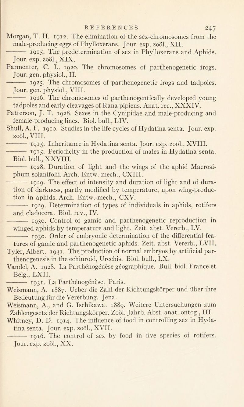 Morgan, T. H. 1912. The elimination of the sex-chromosomes from the male-producing eggs of Phylloxerans. Jour. exp. zool., XII. 1915. The predetermination of sex in Phylloxerans and Aphids. Jour. exp. zool., XIX. Parmenter, C. L. 1920. The chromosomes of parthenogenetic frogs. Jour. gen. physiol., II. 1925. The chromosomes of parthenogenetic frogs and tadpoles. Jour. gen. physiol., VIII. — 1926. The chromosomes of parthenogentically developed young tadpoles and early cleavages of Rana pipiens. Anat. rec., XXXIV. Patterson, J. T. 1928. Sexes in the Cynipidae and male-producing and female-producing lines. Biol, bull., LIV. Shull, A. F. 1910. Studies in the life cycles of Hydatina senta. Jour. exp. zool., VIII. — 1915. Inheritance in Hydatina senta. Jour. exp. zool., XVIII. ■— 1915. Periodicity in the production of males in Hydatina senta. Biol, bull., XXVIII. 1928. Duration of light and the wings of the aphid Macrosi- phum solanifolii. Arch. Entw.-mech., CXIII. 1929. The effect of intensity and duration of light and of dura- tion of darkness, partly modified by temperature, upon wing-produc- tion in aphids. Arch. Entw.-mech., CXV. 1929. Determination of types of individuals in aphids, rotifers and cladocera. Biol, rev., IV. 1930* Control of gamic and parthenogenetic reproduction in winged aphids by temperature and light. Zeit. abst. Vererb., LV. 1930. Order of embryonic determination of the differential fea- tures of gamic and parthenogenetic aphids. Zeit. abst. Vererb., LVII. Tyler, Albert. 1931. The production of normal embryos by artificial par- thenogenesis in the echiuroid, Urechis. Biol, bull., LX. Vandel, A. 1928. La Parthenogenese geographique. Bull. biol. France et Belg., LXII. 1931. La Parthenogenese. Paris. Weismann, A. 1887. Ueber die Zahl der Richtungskorper und liber ihre Bedeutung fur die Vererbung. Jena. Weismann, A., and G. Ischikawa. 1889. Weitere Untersuchungen zum Zahlengesetz der Richtungskorper. Zool. Jahrb. Abst. anat. ontog., III. Whitney, D. D. 1914. The influence of food in controlling sex in Hyda- tina senta. Jour. exp. zool., XVII. 1916. The control of sex by food in five species of rotifers. Jour. exp. zool., XX.