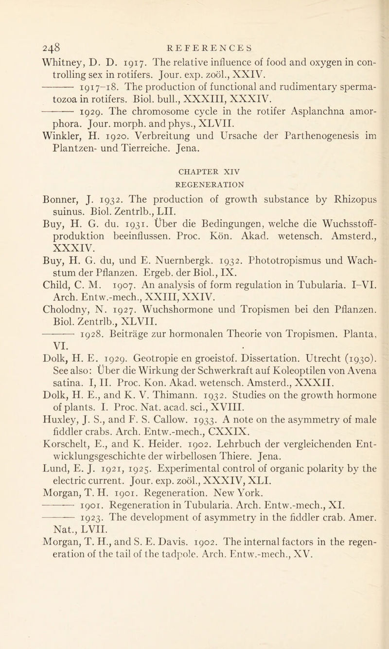 Whitney, D. D. 1917. The relative influence of food and oxygen in con- trolling sex in rotifers. Jour. exp. zooh, XXIV. 1917-18. The production of functional and rudimentary sperma- tozoa in rotifers. Biol, bull., XXXIII, XXXIV. 1929. The chromosome cycle in the rotifer Asplanchna amor- phora. Jour, morph, and phys., XLVII. Winkler, H. 1920. Verbreitung und Ursache der Parthenogenesis im Plantzen- und Tierreiche. Jena. CHAPTER XIV REGENERATION Bonner, J. 1932. The production of growth substance by Rhizopus suinus. Biol. Zentrlb., LII. Buy, H. G. du. 1931. Uber die Bedingungen, welche die Wuchsstoff- produktion beeinflussen. Proc. Kon. Akad. wetensch. Amsterd., XXXIV. Buy, H. G. du, und E. Nuernbergk. 1932. Phototropismus und Wach- stum der Pflanzen. Ergeb. der Biol., IX. Child, C. M. 1907. An analysis of form regulation in Tubularia. I-VI. Arch. Entw.-mech., XXIII, XXIV. Cholodny, N. 1927. Wuchshormone und Tropismen bei den Pflanzen. Biol. Zentrlb., XLVII. 1928. Beitrage zur hormonalen Theorie von Tropismen. Planta, VI. Dolk, H. E. 1929. Geotropie en groeistof. Dissertation. Utrecht (1930). See also: Uber die Wirkung der Schwerkraft auf Koleoptilen von Avena satina. I, II. Proc. Kon. Akad. wetensch. Amsterd., XXXII. Dolk, H. E., and K. V. Thimann. 1932. Studies on the growth hormone of plants. I. Proc. Nat. acad. sci., XVIII. Huxley, J. S., and F. S. Callow. 1933. A note on the asymmetry of male fiddler crabs. Arch. Entw.-mech., CXXIX. Korschelt, E., and K. Heider. 1902. Lehrbuch der vergleichenden Ent- wicklungsgeschichte der wirbellosen Thiere. Jena. Lund, E. J. 1921, 1925. Experimental control of organic polarity by the electric current. Jour. exp. zooh, XXXIV, XLI. Morgan, T. H. 1901. Regeneration. New York. -—-—— 1901. Regeneration in Tubularia. Arch. Entw.-mech., XI. ——- 1923. The development of asymmetry in the fiddler crab. Amer. Nat., EVIL Morgan, T. H., and S. E. Davis. 1902. The internal factors in the regen- eration of the tail of the tadpole. Arch. Entw.-mech., XV.