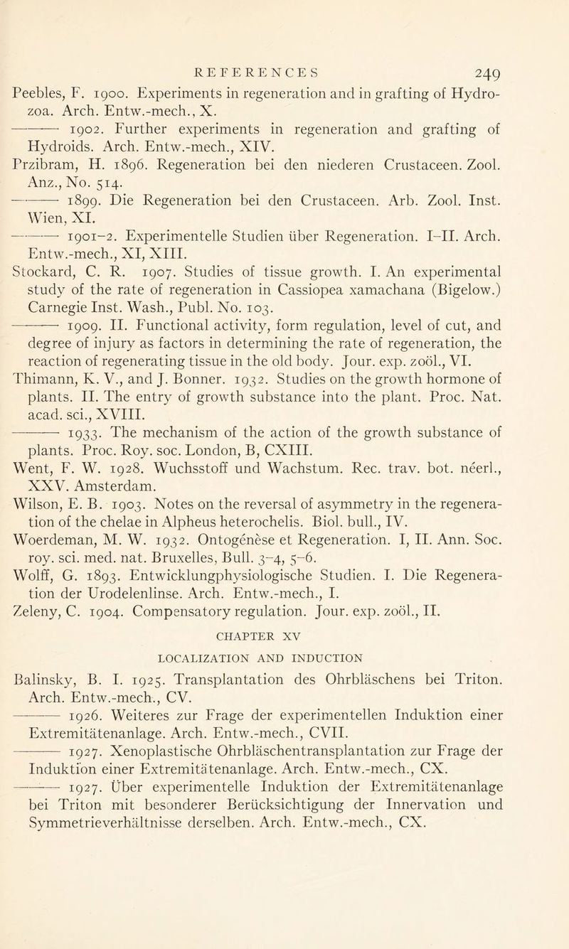 Peebles, F. 1900. Experiments in regeneration and in grafting of Hydro- zoa. Arch. Entw.-mech., X. — 1902. Further experiments in regeneration and grafting of Flydroids. Arch. Entw.-mech., XIV. Przibram, H. 1896. Regeneration bei den niederen Crustaceen. Zool. Anz., No. 514. — 1899. Die Regeneration bei den Crustaceen. Arb. Zool. Inst. Wien, XI. —- 1901-2. Experimented Studien liber Regeneration. I—II. Arch. Entw.-mech., XI, XIII. Stockard, C. R. 1907. Studies of tissue growth. I. An experimental study of the rate of regeneration in Cassiopea xamachana (Bigelow.) Carnegie Inst. Wash., Publ. No. 103. —- 1909. II. Functional activity, form regulation, level of cut, and degree of injury as factors in determining the rate of regeneration, the reaction of regenerating tissue in the old body. Jour. exp. zool., VI. Thimann, K. V., and J. Bonner. 1932. Studies on the growth hormone of plants. II. The entry of growth substance into the plant. Proc. Nat. acad. sci., XVIII. —-—— 1933. The mechanism of the action of the growth substance of plants. Proc. Roy. soc. London, B, CXIII. Went, F. W. 1928. Wuchsstoff und Wachstum. Rec. trav. bot. neerh, XXV. Amsterdam. Wilson, E. B. 1903. Notes on the reversal of asymmetry in the regenera- tion of the chelae in Alpheus heterochelis. Biol, bull., IV. Woerdeman, M. W. 1932. Ontogenese et Regeneration. I, II. Ann. Soc. roy. sci. med. nat. Bruxelles, Bull. 3-4, 5-6. Wolff, G. 1893. Entwicklungphysiologische Studien. I. Die Regenera- tion der Urodelenlinse. Arch. Entw.-mech., I. Zeleny, C. 1904. Compensatory regulation. Jour. exp. zool., II. CHAPTER XV LOCALIZATION AND INDUCTION Balinsky, B. I. 1925. Transplantation des Ohrblaschens bei Triton. Arch. Entw.-mech., CV. 1926. Weiteres zur Frage der experimentellen Induktion einer Extremitatenanlage. Arch. Entw.-mech., CVII. 1927. Xenoplastische Ohrblaschentransplantation zur Frage der Induktion einer Extremitatenanlage. Arch. Entw.-mech., CX. —— 1927. Uber experimented Induktion der Extremitatenanlage bei Triton mit besonderer Beriicksichtigung der Innervation und Symmetrieverhaltnisse derselben. Arch. Entw.-mech., CX.