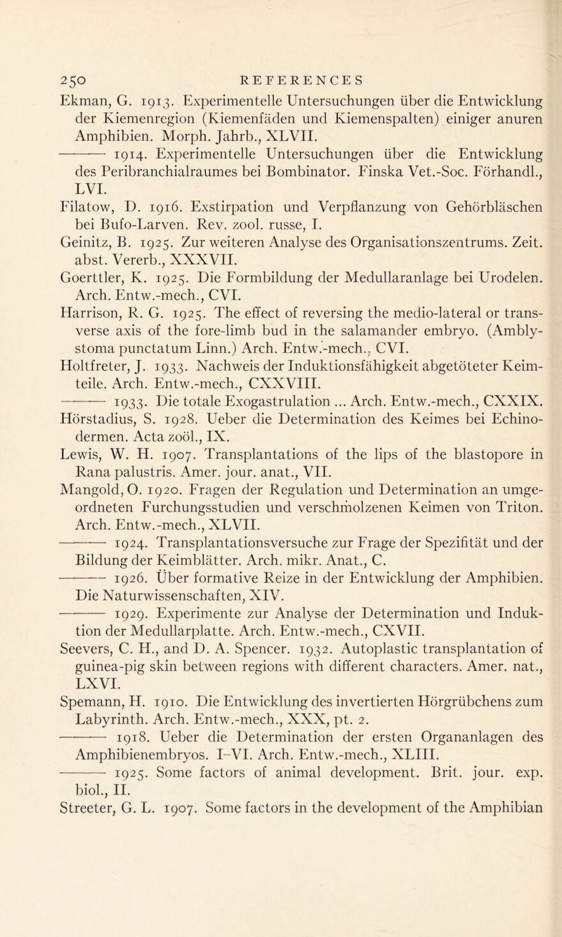 Ekman, G. 1913. Experimentelle Untersuchungen liber die Entwicklung der Kiemenregion (Kiemenfaden und Kiemenspalten) einiger anuren Amphibien. Morph. Jahrb., XLVIL 1914. Experimentelle Untersuchungen liber die Entwicklung des Peribranchialraumes bei Bombinator. Finska Vet.-Soc. Forhandl., LVI. Filatow, D. 1916. Exstirpation und Verpflanzung von Gehorblaschen bei Bufo-Larven. Rev. zool. russe, I. Geinitz, B. 1925. Zur weiteren Analyse des Organisationszentrums. Zeit. abst. Vererb., XXXVII. Goerttler, K. 1925. Die Formbildung der Medullaranlage bei Urodelen. Arch. Entw.-mech., CVI. Harrison, R. G. 1925. The effect of reversing the medio-lateral or trans- verse axis of the fore-limb bud in the salamander embryo. (Ambly- stoma punctatum Linn.) Arch. Entw.-mech., CVI. Holtfreter, J. 1933. Nachweis der Induktionsfahigkeit abgetoteter Keim- teile. Arch. Entw.-mech., CXXVIII. ■ — ■ 1933. Die totale Exogastrulation ... Arch. Entw.-mech., CXXIX. Horstadius, S. 1928. Ueber die Determination des Keimes bei Echino- dermen. Acta zool., IX. Lewis, W. H. 1907. Transplantations of the lips of the blastopore in Rana palustris. Amer. jour, anat., VII. Mangold, O. 1920. Fragen der Regulation und Determination an umge- ordneten Furchungsstudien und verschmolzenen Keimen von Triton. Arch. Entw.-mech., XLVII. — 1924. Transplantationsversuche zur Frage der Spezifitat und der Bildung der Keimblatter. Arch. mikr. Anat., C. 1926. fiber formative Reize in der Entwicklung der Amphibien. Die Naturwissenschaften, XIV. 1929. Experimente zur Analyse der Determination und Induk- tion der Medullarplatte. Arch. Entw.-mech., CXVII. Seevers, C. H., and D. A. Spencer. 1932. Autoplastic transplantation of guinea-pig skin between regions with different characters. Amer. nat., LXVI. Spemann, H. 1910. Die Entwicklung des invertierten Horgrlibchens zum Labyrinth. Arch. Entw.-mech., XXX, pt. 2. ——— 1918. Ueber die Determination der ersten Organanlagen des Amphibienembryos. I-VI. Arch. Entw.-mech., XLIII. 1925. Some factors of animal development. Brit. jour. exp. biol., II. Streeter, G. L. 1907. Some factors in the development of the Amphibian