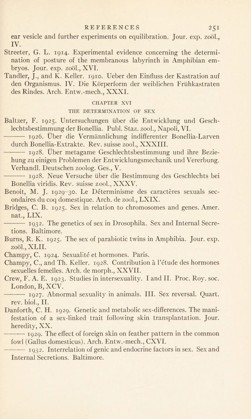 ear vesicle and further experiments on equilibration. Jour. exp. zool., IV. Streeter, G. L. 1914. Experimental evidence concerning the determi- nation of posture of the membranous labyrinth in Amphibian em- bryos. Jour. exp. zool., XVI. Tandler, J., and K. Keller. 1910. Ueber den Einfluss der Kastration auf den Organismus. IV. Die Korperform der weiblichen Fruhkastraten des Rindes. Arch. Entw.-mech., XXXI. CHAPTER xvi THE DETERMINATION OF SEX Baltzer, F. 1925. Untersuchungen liber die Entwicklung und Gesch- lechtsbestimmung der Bonellia. Publ. Staz. zool., Napoli, VI. 1926. tjber die Vermannlichung indifferenter Bonellia-Larven durch Bonellia-Extrakte. Rev. suisse zool., XXXIII. —* 1928. liber metagame Geschlechtsbestimmung und ihre Bezie- hung zu einigen Problemen der Entwicklungsmechanik und Vererbung. Verhandl. Deutschen zoolog. Ges., V. ■—• 1928. Neue Versuche liber die Bestimmung des Geschlechts bei Bonellia viridis. Rev. suisse zool., XXXV. Benoit, M. J. 1929-30. Le Determinisme des caracteres sexuals sec- ondaires du coq domestique. Arch, de zool., LXIX. Bridges, C. B. 1925. Sex in relation to chromosomes and genes. Amer. nat., LIX. —— 1932. The genetics of sex in Drosophila. Sex and Internal Secre- tions. Baltimore. Burns, R. K. 1925. The sex of parabiotic twins in Amphibia. Jour. exp. zool., XLII. Charnpy, C. 1924. Sexualite et hormones. Paris. Champy, C., and Th. Keller. 1928. Contribution a l’etude des hormones sexuelles femelles. Arch, de morph., XXVII. Crew, F. A. E. 1923. Studies in intersexuality. I and II. Proc. Roy. soc. London, B, XCV. ——•—- 1927. Abnormal sexuality in animals. III. Sex reversal. Quart, rev. bioh, II. Danforth, C. H. 1929. Genetic and metabolic sex-differences. The mani- festation of a sex-linked trait following skin transplantation. Jour, heredity, XX. —- 1929. The effect of foreign skin on feather pattern in the common fowl (Gallus domesticus). Arch. Entw.-mech., CXVI. 1932. Interrelation of genic and endocrine factors in sex. Sex and Internal Secretions. Baltimore.