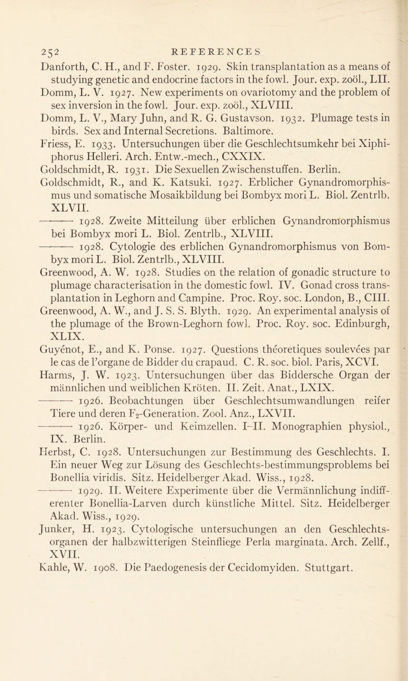 Danforth, C. H., and F. Foster. 1929. Skin transplantation as a means of studying genetic and endocrine factors in the fowl. Jour. exp. zool., LII. Domm, L. V. 1927. New experiments on ovariotomy and the problem of sex inversion in the fowl. Jour. exp. zool., XLVIII. Domm, L. V., Mary Juhn, and R. G. Gustavson. 1932. Plumage tests in birds. Sex and Internal Secretions. Baltimore. Friess, E. 1933. Untersuchungen liber die Geschlechtsumkehr bei Xiphi- phorus Helleri. Arch. Entw.-mech., CXXIX. Goldschmidt, R. 1931. Die Sexuellen Zwischenstuffen. Berlin. Goldschmidt, R., and K. Katsuki. 1927. Erblicher Gynandromorphis- mus und somatische Mosaikbildung bei Bombyx mori L. Biol. Zentrlb. XL VII. 1928. Zw^eite Mitteilung liber erblichen Gynandromorphismus bei Bombyx mori L. Biol. Zentrlb., XLVIII. —-——• 1928. Cytologie des erblichen Gynandromorphismus von Bom- byx mori L. Biol. Zentrlb., XLVIII. Greenwood, A. W. 1928. Studies on the relation of gonadic structure to plumage characterisation in the domestic fowl. IV. Gonad cross trans- plantation in Leghorn and Campine. Proc. Roy. soc. London, B., CIII. Greenwood, A. W., and J. S. S. Blyth. 1929. An experimental analysis of the plumage of the Brown-Leghorn fowl. Proc. Roy. soc. Edinburgh, XLIX. Guyenot, E., and K. Ponse. 1927. Questions theoretiques soulevees par le cas de Torgane de Bidder du crapaud. C. R. soc. biol. Paris, XCVI. Harms, J. W. 1923. Untersuchungen liber das Biddersche Organ der mannlichen und weiblichen Kroten. II. Zeit. Anat., LXIX. * 1926. Beobachtungen liber Geschlechtsumwandlungen reifer Tiere und deren F2-Generation. Zool. Anz., LXVII. 1926. Korper- und Keimzellen. I—II. Monographien physiol., IX. Berlin. Ilerbst, C. 1928. Untersuchungen zur Bestimmung des Geschlechts. I. Ein neuer Weg zur Losung des Geschlechts-bestimmungsproblems bei Bonellia viridis. Sitz. Heidelberger Akad. Wiss., 1928. 1929. II. Weitere Experimente liber die Vermannlichung indiff- erenter Bonellia-Larven durch klinstliche Mittel. Sitz. Heidelberger Akad. Wiss., 1929. Junker, H. 1923. Cytologische untersuchungen an den Geschlechts- organen der halbzwitterigen Steinfliege Perla marginata. Arch. Zellf., XVII. Kahle, W. 1908. Die Paedogenesis der Cecidomyiden. Stuttgart.