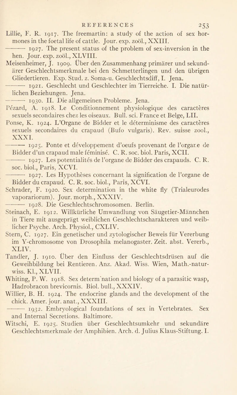 Lillie, F. R. 1917. The freemartin: a study of the action of sex hor- mones in the foetal life of cattle. Jour. exp. zool., XXIII. 1927. The present status of the problem of sex-inversion in the hen. Jour. exp. zool., XLVIII. Meisenheimer, J. 1909. Uber den Zusammenhang primarer und sekund- iirer Geschlechtsmerkmale bei den Schmetterlingen und den tibrigen Gliedertieren. Exp. Stud. z. Soma-u. Geschlechtsdiff, I. Jena. 1921. Geschlecht und Geschlechter im Tierreiche. I. Die natiir- lichen Beziehungen. Jena. —-—— 1930. II. Die allgemeinen Probleme. Jena. Pezard, A. 1918. Le Conditionnement physiologique des caracteres sexuels secondaires chez les oiseaux. Bull. sci. France et Beige, LII. Ponse, K. 1924. L’Organe de Bidder et le determinisme des caracteres sexuels secondaires du crapaud (Bufo vulgaris). Rev. suisse zool., XXXI. 1925. Ponte et developpement d’oeufs provenant de Porgane de Bidder d’un crapaud male feminise. C. R. soc. biol. Paris, XCII. 1927. Les potentialites de Porgane de Bidder des crapauds. C. R. soc. biol., Paris, XCVI. —- 1927. Les Hypotheses concernant la signification de Porgane de Bidder du crapaud. C. R. soc. biol., Paris, XCVI. Schrader, F. 1920. Sex determination in the white fly (Trialeurodes vaporariorum). Jour, morph., XXXIV. 1928. Die Geschlechtschromosomen. Berlin. Steinach, E. 1912. Willktirliche Umwandlung von Saugetier-Mannchen in Tiere mit ausgepragt weiblichen Geschlechtscharakteren und weib- licher Psyche. Arch. Physiol., CXLIV. Stern, C. 1927. Ein genetischer und zytologischer Beweis fair Vererbung im Y-chromosome von Drosophila melanogaster. Zeit. abst. Vererb., XLIV. Tandier, J. 1910. Uber den Einfluss der Geschlechtsdriisen auf die Geweihbildung bei Rentieren. Anz. Akad. Wiss. Wien, Math.-natur- wiss. Kl., XLVII. Whiting, P. W. 1918. Sex determ'nation and biology of a parasitic wasp, Hadrobracon brevicornis. Biol, bull., XXXIV. Willier, B. H. 1924. The endocrine glands and the development of the chick. Amer. jour, anat., XXXIII. —- 1932. Embryological foundations of sex in Vertebrates. Sex and Internal Secretions. Baltimore. Witschi, E. 1925. Studien liber Geschlechtsumkehr und sekundare Geschlechtsmerkmale der Amphibien. Arch. d. Julius Klaus-Stiftung. I.