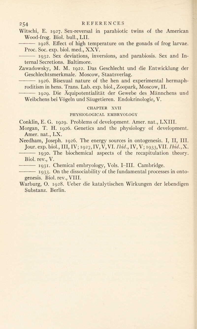 Witschi, E. 1927. Sex-reversal in parabiotic twins of the American Wood-frog. Biol, bull., LII. —* 1928. Effect of high temperature on the gonads of frog larvae. Proc. Soc. exp. biol. med., XXV. 1932. Sex deviations, inversions, and parabiosis. Sex and In- ternal Secretions. Baltimore. Zawadowsky, M. M. 1922. Das Geschlecht und die Entwicklung der Geschlechtsmerkmale. Moscow, Staatsverlag. —* 1926. Bisexual nature of the hen and experimental hermaph- roditism in hens. Trans. Lab. exp. biol., Zoopark, Moscow, II. — 1929. Die Aquipotentialitat der Gewebe des Mannchens und Weibchens bei Vogeln und Saugetieren. Endokrinologie, V. CHAPTER XVII PHYSIOLOGICAL EMBRYOLOGY Conklin, E. G. 1929. Problems of development, Amer. nat., LXIII. Morgan, T. H. 1926. Genetics and the physiology of development. Amer. nat., LX. Needham, Joseph. 1926. The energy sources in ontogenesis. I, II, III. Jour. exp. biol., Ill, IV; 1927,1V, V, VI. Ibid., IV, V; 1933, VII. Ibid.,X. — 1930* The biochemical aspects of the recapitulation theory. Biol, rev., V. — 1931. Chemical embryology, Vols. I—III. Cambridge. ———- 1933. On the dissociability of the fundamental processes in onto- genesis. Biol, rev., VIII. Warburg, O. 1928. Ueber die katalytischen Wirkungen der lebendigen Substanz. Berlin.