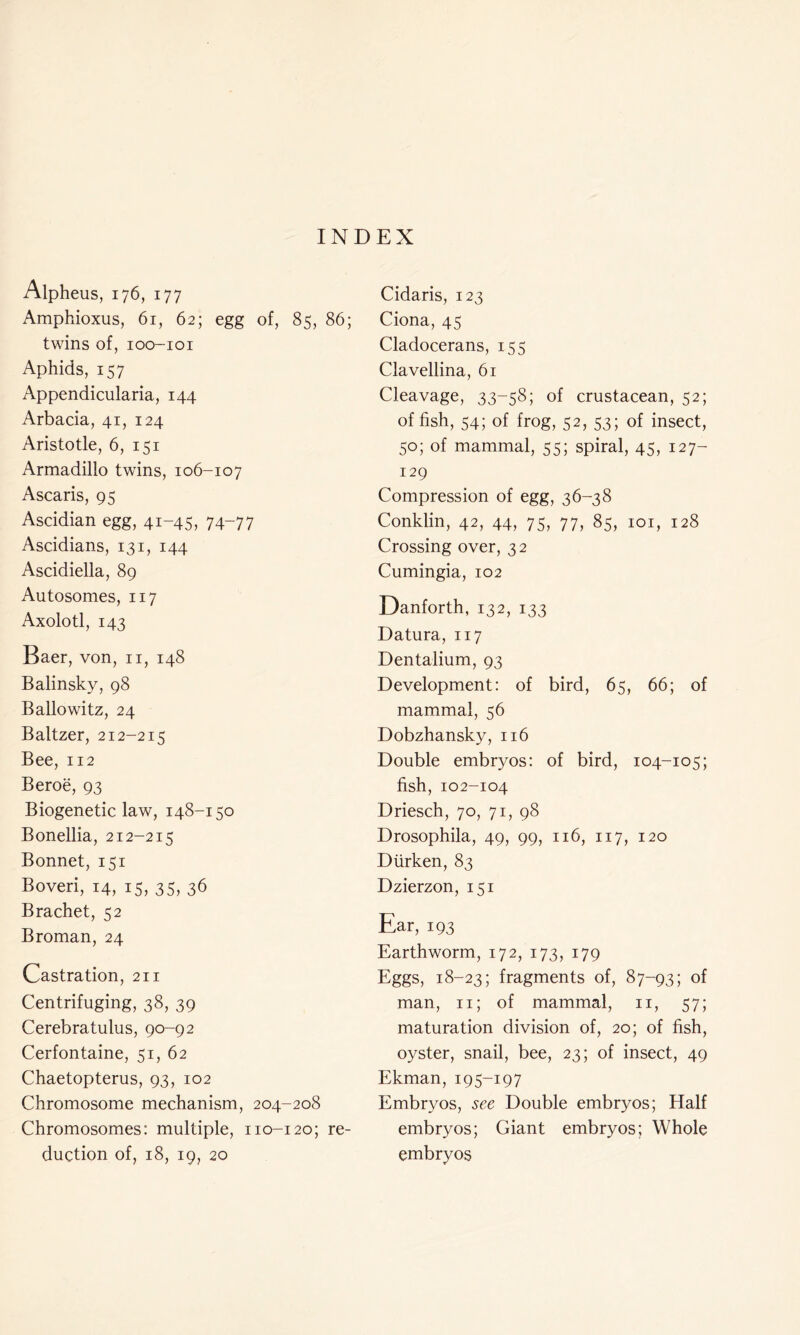 INDEX Alpheus, 176, 177 Amphioxus, 61, 62; egg of, 85, 86; twins of, ioo-ioi Aphids, 157 Appendicularia, 144 Arbacia, 41, 124 Aristotle, 6, 151 Armadillo twins, 106-107 Ascaris, 95 Ascidian egg, 41-45, 74~77 Ascidians, 131, 144 Ascidiella, 89 Autosomes, 117 Axolotl, 143 Baer, von, n, 148 Balinsky, 98 Ballowitz, 24 Baltzer, 212-215 Bee, 112 Beroe, 93 Biogenetic law, 148-150 Bonellia, 212-215 Bonnet, 151 Boveri, 14, 15, 35, 36 Brachet, 52 Broman, 24 Castration, 211 Centrifuging, 38, 39 Cerebratulus, 90-92 Cerfontaine, 51, 62 Chaetopterus, 93, 102 Chromosome mechanism, 204-208 Chromosomes: multiple, 110-120; re- duction of, 18, 19, 20 Cidaris, 123 Ciona, 45 Cladocerans, 155 Clavellina, 61 Cleavage, 33-58; of crustacean, 52; of fish, 54; of frog, 52, 53; of insect, 50; of mammal, 55; spiral, 45, 127- 129 Compression of egg, 36-38 Conklin, 42, 44, 75, 77, 85, 101, 128 Crossing over, 32 Cumingia, 102 Danforth, 132, 133 Datura, 117 Dentalium, 93 Development: of bird, 65, 66; of mammal, 56 Dobzhansky, 116 Double embryos: of bird, 104-105; fish, 102-104 Driesch, 70, 71, 98 Drosophila, 49, 99, 116, 117, 120 Diirken, 83 Dzierzon, 151 Ear, 193 Earthworm, 172, 173, 179 Eggs, 18-23; fragments of, 87-93; of man, n; of mammal, n, 57; maturation division of, 20; of fish, oyster, snail, bee, 23; of insect, 49 Ekman, 195-197 Embryos, see Double embryos; Half embryos; Giant embryos; Whole embryos