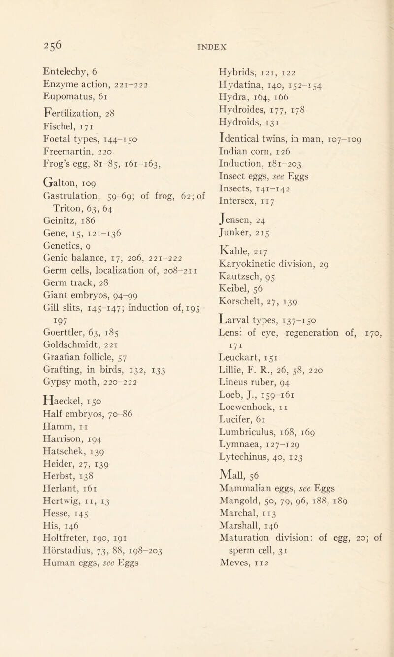 Entelechy, 6 Enzyme action, 221-222 Eupomatus, 61 Fertilization, 28 Fischel, 171 Foetal types, 144-150 Freemartin, 220 Frog’s egg, 81-85, 161-163, Galton, 109 Gastrulation, 59-69; of frog, 62; of Triton, 63, 64 Geinitz, 186 Gene, 15, 121-136 Genetics, 9 Genic balance, 17, 206, 221-222 Germ cells, localization of, 208-211 Germ track, 28 Giant embryos, 94-99 Gill slits, 145-147; induction of, 195- 197 Goerttler, 63, 185 Goldschmidt, 221 Graafian follicle, 57 Grafting, in birds, 132, 133 Gypsy moth, 220-222 Haeckel, 150 Ffalf embryos, 70-86 Hamm, n Harrison, 194 Hatschek, 139 Heider, 27, 139 Herbst, 138 Herlant, 161 Hertwig, n, 13 Hesse, 145 His, 146 Holtfreter, 190, 191 Horstadius, 73, 88, 198-203 Human eggs, see Eggs Hybrids, 121, 122 Hydatina, 140, 15 2-154 Hydra, 164, 166 Hydroides, 177, 178 Hydroids, 131 Identical twins, in man, 107-109 Indian corn, 126 Induction, 181-203 Insect eggs, see Eggs Insects, 141-142 Intersex, 117 Jensen, 24 Junker, 215 Lahle, 217 Karyokinetic division, 29 Kautzsch, 95 Keibel, 56 Korschelt, 27, 139 Larval types, 13 7-150 Lens: of eye, regeneration of, 170, 171 Leuckart, 151 Lillie, F. R., 26, 58, 220 Lineus ruber, 94 Loeb, J., 159-161 Loewenhoek, n Lucifer, 61 Lumbriculus, 168, 169 Lymnaea, 12 7-129 Lytechinus, 40, 123 Mall, 56 Mammalian eggs, see Eggs Mangold, 50, 79, 96, 188, 189 Marchal, 113 Marshall, 146 Maturation division: of egg, 20; of sperm cell, 31 Meves, 112