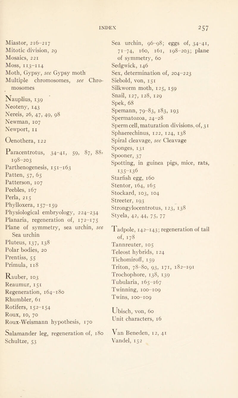 Miastor, 216-217 Mitotic division, 29 Mosaics, 221 Moss, 113-114 Moth, Gypsy, see Gypsy moth Multiple chromosomes, see Chro- mosomes Nauplius, 139 Neoteny, 143 Nereis, 26, 47, 49, 98 Newman, 107 Newport, 11 Oenothera, 122 Paracentrotus, 34-41, 59, 87, 88? 198-203 Parthenogenesis, 151-163 Patten, 57, 65 Patterson, 107 Peebles, 167 Perla, 215 Phylloxera, 157-159 Physiological embryology, 224-234 Planaria, regeneration of, 172-17 5 Plane of symmetry, sea urchin, see Sea urchin Pluteus, 137, 138 Polar bodies, 20 Prentiss, 55 Primula, 118 Rauber, 103 Reaumur, 151 Regeneration, 164-180 Rhumbler, 61 Rotifers, 152-154 Roux, 10, 70 Roux-Weismann hypothesis, 170 Salamander leg, regeneration of, 180 Schultze, 53 Sea urchin, 96-98; eggs of, 34-41, 71-74, 160, 161, 198-203; plane of symmetry, 60 Sedgwick, 146 Sex, determination of, 204-223 Siebold, von, 151 Silkworm moth, 125, 159 Snail, 127, 128, 129 Spek, 68 Spemann, 79-83, 183, 193 Spermatozoa, 24-28 Sperm cell, maturation divisions, of, 31 Sphaerechinus, 122, 124, 138 Spiral cleavage, see Cleavage Sponges, 131 Spooner, 37 Spotting, in guinea pigs, mice, rats, 135-136 Starfish egg, 160 Stentor, 164, 165 Stockard, 103, 104 Streeter, 193 Strongylocentrotus, 123, 138 Styela, 42, 44, 75, 77 Tadpole, 142-143; regeneration of tail of, 178 Tannreuter, 105 Teleost hybrids, 124 Tichomiroff, 159 Triton, 78-80, 93, 171, 182-191 Trochophore, 138, 139 P’ubularia, 165-167 Twinning, 100-109 Twins, 100-109 Ubisch, von, 60 Unit characters, 16 Van Beneden, 12, 41 Vandel, 152