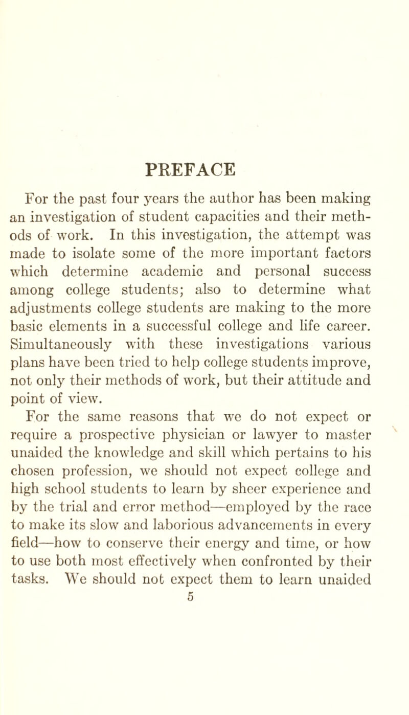 PREFACE For the past four years the author has been making an investigation of student capacities and their meth¬ ods of work. In this investigation, the attempt was made to isolate some of the more important factors which determine academic and personal success among college students; also to determine what adjustments college students are making to the more basic elements in a successful college and life career. Simultaneously with these investigations various plans have been tried to help college students improve, not only their methods of work, but their attitude and point of view. For the same reasons that we do not expect or require a prospective physician or lawyer to master unaided the knowledge and skill which pertains to his chosen profession, we should not expect college and high school students to learn by sheer experience and by the trial and error method—employed by the race to make its slow and laborious advancements in every field—how to conserve their energy and time, or how to use both most effectively when confronted by their tasks. We should not expect them to learn unaided