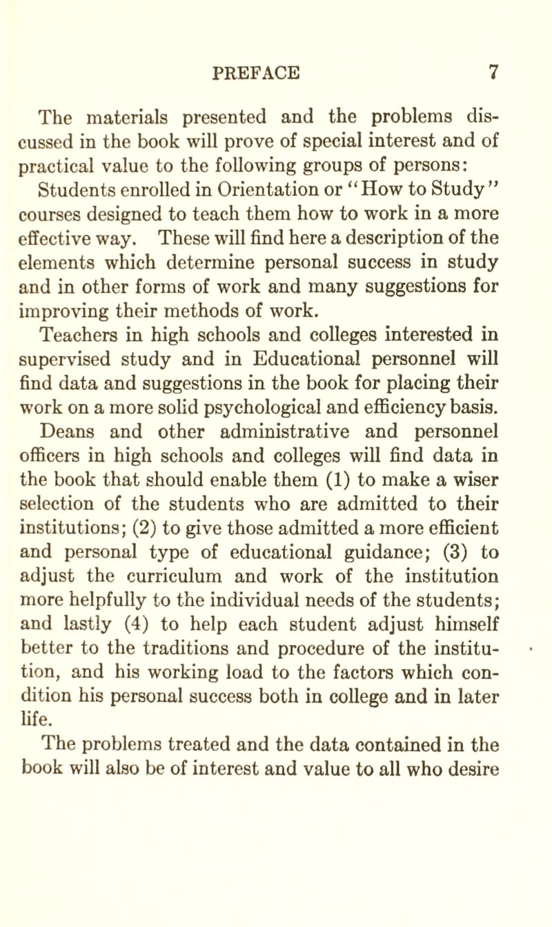 The materials presented and the problems dis¬ cussed in the book will prove of special interest and of practical value to the following groups of persons: Students enrolled in Orientation or “How to Study” courses designed to teach them how to work in a more effective way. These will find here a description of the elements which determine personal success in study and in other forms of work and many suggestions for improving their methods of work. Teachers in high schools and colleges interested in supervised study and in Educational personnel will find data and suggestions in the book for placing their work on a more solid psychological and efficiency basis. Deans and other administrative and personnel officers in high schools and colleges will find data in the book that should enable them (1) to make a wiser selection of the students who are admitted to their institutions; (2) to give those admitted a more efficient and personal type of educational guidance; (3) to adjust the curriculum and work of the institution more helpfully to the individual needs of the students; and lastly (4) to help each student adjust himself better to the traditions and procedure of the institu¬ tion, and his working load to the factors which con¬ dition his personal success both in college and in later life. The problems treated and the data contained in the book will also be of interest and value to all who desire