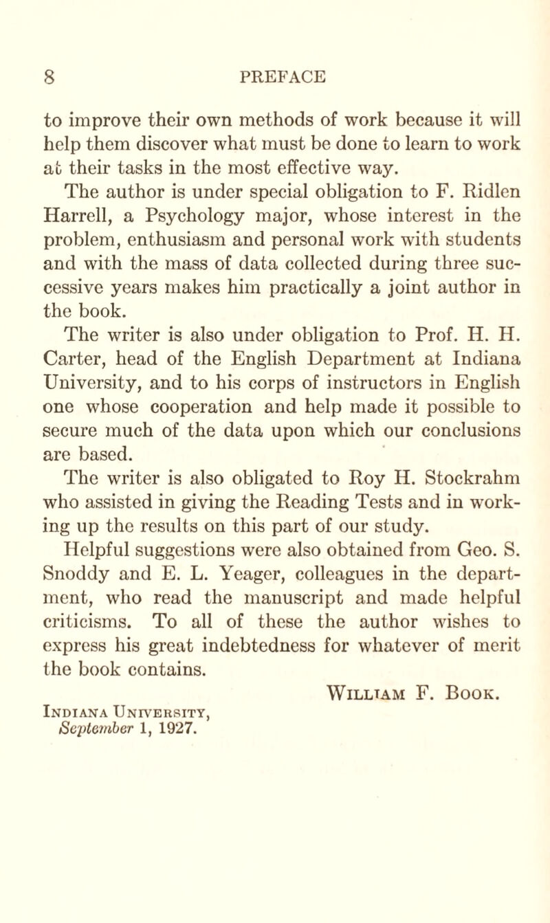 to improve their own methods of work because it will help them discover what must be done to learn to work at their tasks in the most effective way. The author is under special obligation to F. Ridlen Harrell, a Psychology major, whose interest in the problem, enthusiasm and personal work with students and with the mass of data collected during three suc¬ cessive years makes him practically a joint author in the book. The writer is also under obligation to Prof. H. H. Carter, head of the English Department at Indiana University, and to his corps of instructors in English one whose cooperation and help made it possible to secure much of the data upon which our conclusions are based. The writer is also obligated to Roy H. Stockrahm who assisted in giving the Reading Tests and in work¬ ing up the results on this part of our study. Helpful suggestions were also obtained from Geo. S. Snoddy and E. L. Yeager, colleagues in the depart¬ ment, who read the manuscript and made helpful criticisms. To all of these the author wishes to express his great indebtedness for whatever of merit the book contains. Willtam F. Book. Indiana University, September 1, 1927.