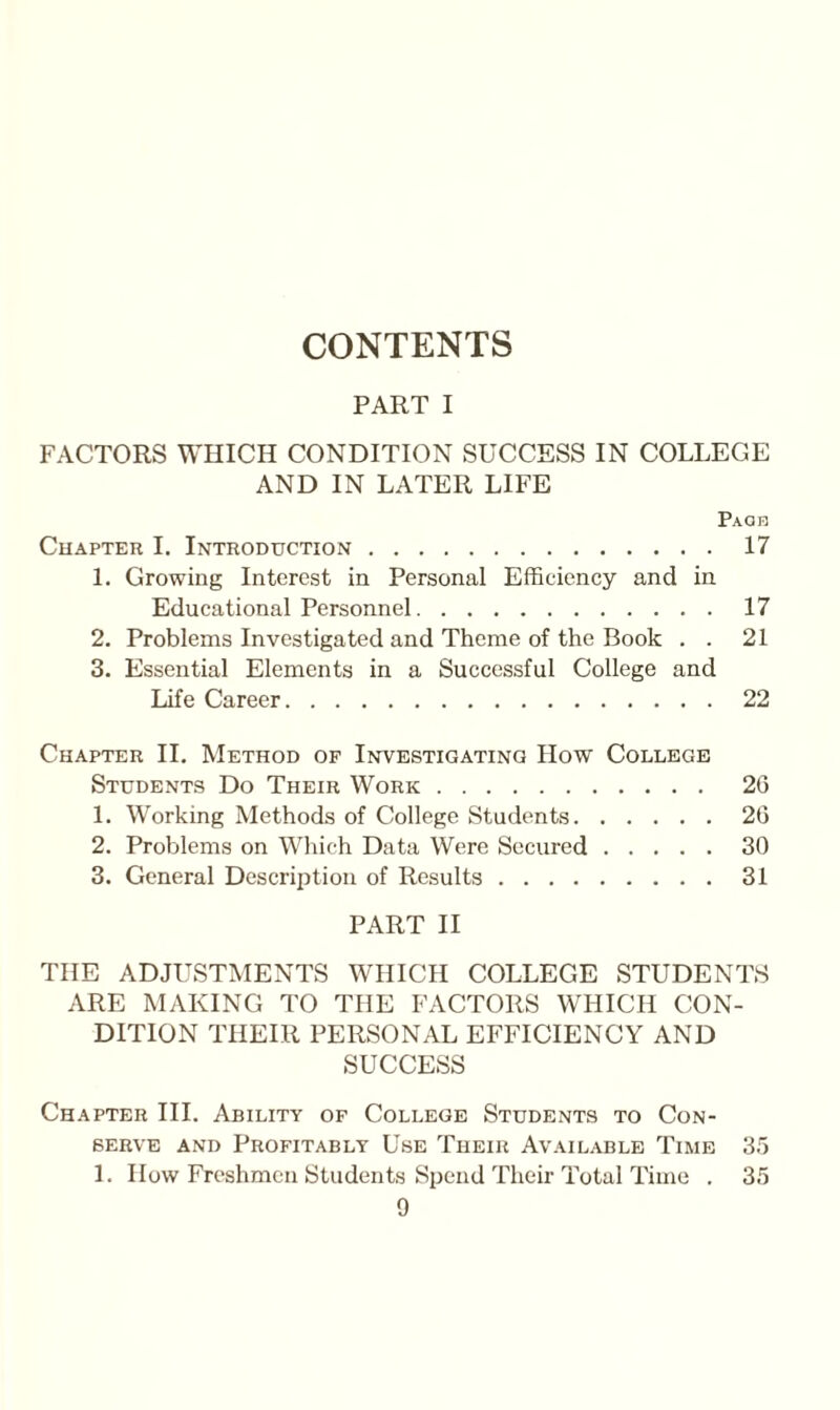 CONTENTS PART I FACTORS WHICH CONDITION SUCCESS IN COLLEGE AND IN LATER LIFE Paqb Chapter I. Introduction.17 1. Growing Interest in Personal Efficiency and in Educational Personnel.17 2. Problems Investigated and Theme of the Book . . 21 3. Essential Elements in a Successful College and Life Career.22 Chapter II. Method of Investigating How College Students Do Their Work. 26 1. Working Methods of College Students.26 2. Problems on Which Data Were Secured.30 3. General Description of Results.31 PART II THE ADJUSTMENTS WHICH COLLEGE STUDENTS ARE MAKING TO THE FACTORS WHICH CON¬ DITION THEIR PERSONAL EFFICIENCY AND SUCCESS Chapter III. Ability of College Students to Con¬ serve and Profitably Use Their Available Time 35 1. How Freshmen Students Spend Their Total Time . 35