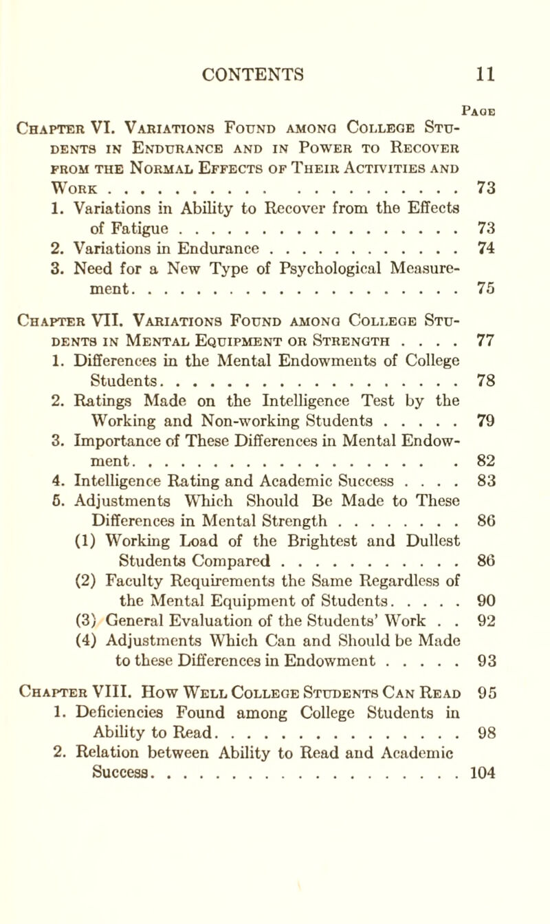 Page Chapter VI. Variations Found amono College Stu¬ dents in Endurance and in Power to Recover prom the Normal Effects of Their Activities and Work.73 1. Variations in Ability to Recover from the Effects of Fatigue.73 2. Variations in Endurance.74 3. Need for a New Type of Psychological Measure¬ ment.75 Chapter VII. Variations Found among College Stu¬ dents in Mental Equipment or Strength .... 77 1. Differences in the Mental Endowments of College Students.78 2. Ratings Made on the Intelligence Test by the Working and Non-working Students.79 3. Importance of These Differences in Mental Endow¬ ment .82 4. Intelligence Rating and Academic Success .... 83 5. Adjustments Which Should Be Made to These Differences in Mental Strength.86 (1) Working Load of the Brightest and Dullest Students Compared.86 (2) Faculty Requirements the Same Regardless of the Mental Equipment of Students.90 (3) General Evaluation of the Students’ Work . . 92 (4) Adjustments Which Can and Should be Made to these Differences in Endowment.93 Chapter VIII. How Well College Students Can Read 95 1. Deficiencies Found among College Students in Ability to Read.98 2. Relation between Ability to Read and Academic Success.104