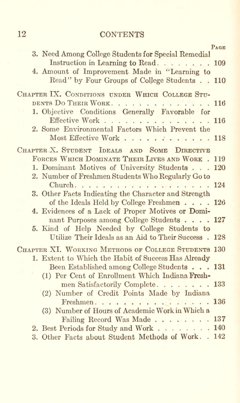 Page 3. Need Among College Students for Special Remedial Instruction in Learning to Read.109 4. Amount of Improvement Made in “Learning to Read” by Four Groups of College Students . . 110 Chapter IX. Conoitions under Which College Stu¬ dents Do Their Work.116 1. Objective Conditions Generally Favorable for Effective Work.116 2. Some Environmental Factors Which Prevent the Most Effective Work. 118 Chapter X. Student Ideals and Some Directive Forces Which Dominate Their Lives and Work . 119 1. Dominant Motives of University Students . . . 120 2. Number of Freshmen Students Who Regularly Go to Church.124 3. Other Facts Indicating the Character and Strength of the Ideals Held by College Freshmen .... 126 4. Evidences of a Lack of Proper Motives or Domi¬ nant Purposes among College Students .... 127 5. Kind of Help Needed by College Students to Utilize Their Ideals as an Aid to Their Success . 128 Chapter XI. Working Methods of College Students 130 1. Extent to Which the Habit of Success Has Already Been Established among College Students . . .131 (1) Per Cent of Enrollment Which Indiana Fresh¬ men Satisfactorily Complete.133 (2) Number of Credit Points Made by Indiana Freshmen.136 (3) Number of Hours of Academic Work in Which a Failing Record Was Made.137 2. Best Periods for Study and Work.140 3. Other Facts about Student Methods of Work. . 142