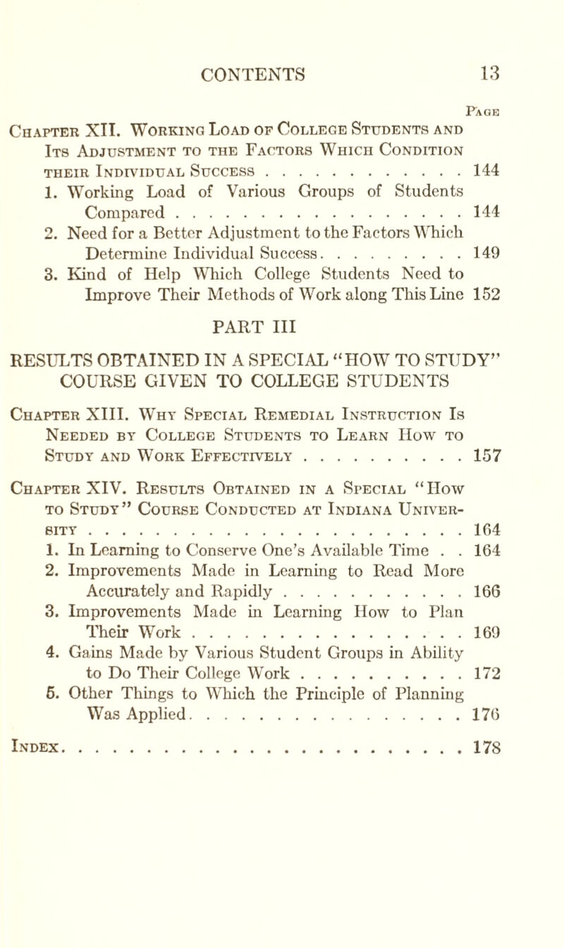 Page Chapter XII. Working Load of College Students and Its Adjustment to the Factors Which Condition their Individual Success.144 1. Working Load of Various Groups of Students Compared.144 2. Need for a Better Adjustment to the Factors Which Determine Individual Success.149 3. Kind of Help Which College Students Need to Improve Their Methods of Work along This Line 152 PART III RESULTS OBTAINED IN A SPECIAL “HOW TO STUDY” COURSE GIVEN TO COLLEGE STUDENTS Chapter XIII. Why Special Remedial Instruction Is Needed by College Students to Learn How to Study and Work Effectively.157 Chapter XIV. Results Obtained in a Special “How to Study” Course Conducted at Indiana Univer¬ sity .164 1. In Learning to Conserve One’s Available Time . . 164 2. Improvements Made in Learning to Read More Accurately and Rapidly.166 3. Improvements Made in Learning How to Plan Their Work.169 4. Gains Made by Various Student Groups in Ability to Do Their College Work.172 6. Other Things to Which the Principle of Planning Was Applied.176 Index . 178