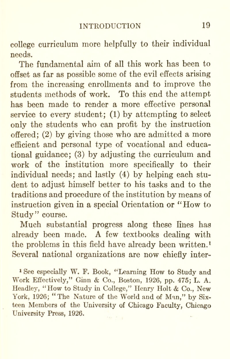 college curriculum more helpfully to their individual needs. The fundamental aim of all this work has been to offset as far as possible some of the evil effects arising from the increasing enrollments and to improve the students methods of work. To this end the attempt has been made to render a more effective personal service to every student; (1) by attempting to select only the students who can profit by the instruction offered; (2) by giving those who are admitted a more efficient and personal type of vocational and educa¬ tional guidance; (3) by adjusting the curriculum and work of the institution more specifically to their individual needs; and lastly (4) by helping each stu¬ dent to adjust himself better to his tasks and to the traditions and procedure of the institution by means of instruction given in a special Orientation or “How to Study” course. Much substantial progress along these lines has already been made. A few textbooks dealing with the problems in this field have already been written.1 Several national organizations are now chiefly inter- 1 See especially W. F. Book, “Learning How to Study and Work Effectively,” Ginn & Co., Boston, 1926, pp. 475; L. A. Headley, “How to Study in College,” Henry Holt & Co., New York, 1926; “The Nature of the World and of Man,” by Six¬ teen Members of the University of Chicago Faculty, Chicago University Press, 1926.