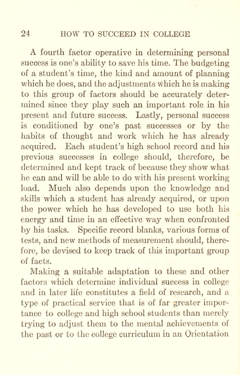 A fourth factor operative in determining personal success is one’s ability to save his time. The budgeting of a student’s time, the kind and amount of planning which he does, and the adjustments which he is making to this group of factors should be accurately deter¬ mined since they play such an important role in his present and future success. Lastly, personal success is conditioned by one’s past successes or by the habits of thought and work which he has already acquired. Each student’s high school record and his previous successes in college should, therefore, be determined and kept track of because they show what he can and will be able to do with his present working- load. Much also depends upon the knowledge and skills which a student has already acquired, or upon the power which he has developed to use both his energy and time in an effective way when confronted by his tasks. Specific record blanks, various forms of tests, and new methods of measurement should, there¬ fore, be devised to keep track of this important group of facts. Making a suitable adaptation to these and other factors which determine individual success in college and in later life constitutes a field of research, and a type of practical service that is of far greater impor¬ tance to college and high school students than merely trying to adjust them to the mental achievements of the past or to the college curriculum in an Orientation