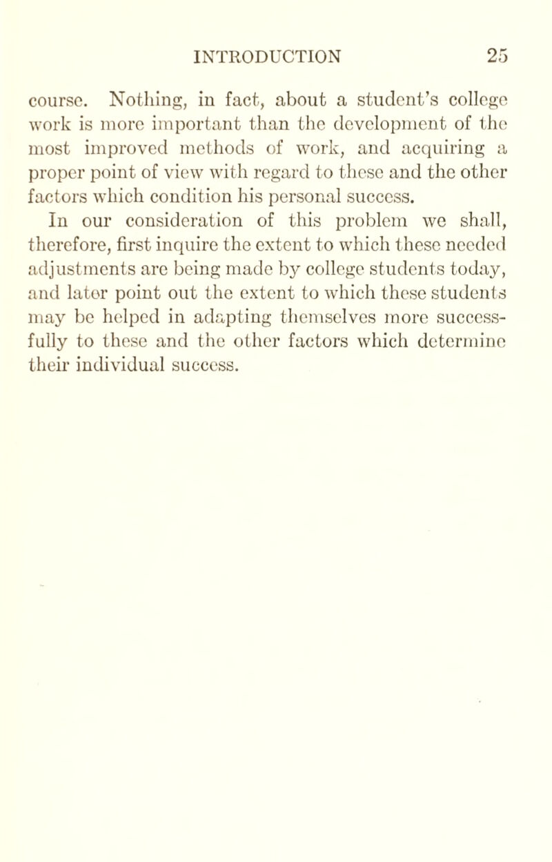 course. Nothing, in fact, about a student’s college work is more important than the development of the most improved methods of work, and acquiring a proper point of view with regard to these and the other factors which condition his personal success. In our consideration of this problem we shall, therefore, first inquire the extent to which these needed adjustments arc being made by college students today, and later point out the extent to which these students may be helped in adapting themselves more success¬ fully to these and the other factors which determine their individual success.