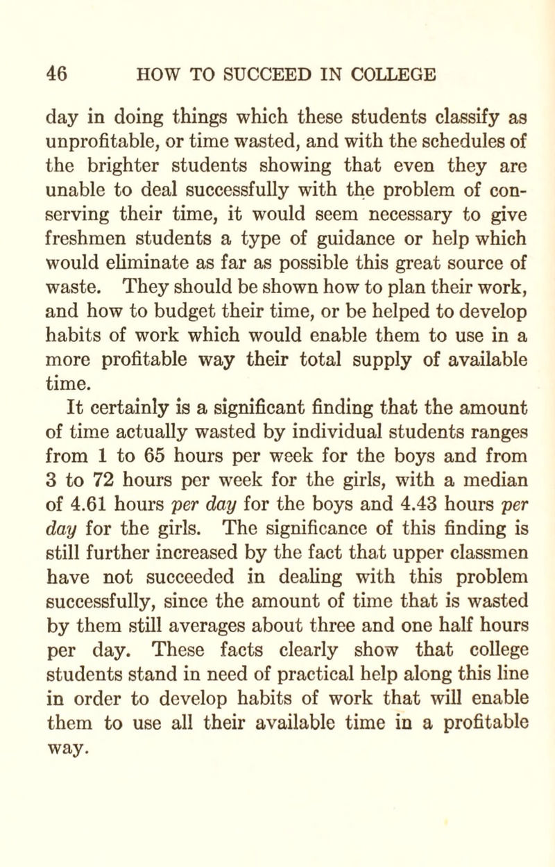 day in doing things which these students classify as unprofitable, or time wasted, and with the schedules of the brighter students showing that even they are unable to deal successfully with the problem of con¬ serving their time, it would seem necessary to give freshmen students a type of guidance or help which would eliminate as far as possible this great source of waste. They should be shown how to plan their work, and how to budget their time, or be helped to develop habits of work which would enable them to use in a more profitable way their total supply of available time. It certainly is a significant finding that the amount of time actually wasted by individual students ranges from 1 to 65 hours per week for the boys and from 3 to 72 hours per week for the girls, with a median of 4.61 hours per day for the boys and 4.43 hours per day for the girls. The significance of this finding is still further increased by the fact that upper classmen have not succeeded in dealing with this problem successfully, since the amount of time that is wasted by them still averages about three and one half hours per day. These facts clearly show that college students stand in need of practical help along this line in order to develop habits of work that will enable them to use all their available time in a profitable way.